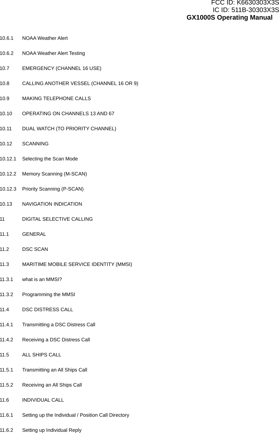 FCC ID: K6630303X3S IC ID: 511B-30303X3S GX1000S Operating Manual 10.6.1 NOAA Weather Alert    10.6.2   NOAA Weather Alert Testing    10.7  EMERGENCY (CHANNEL 16 USE)    10.8  CALLING ANOTHER VESSEL (CHANNEL 16 OR 9)    10.9 MAKING TELEPHONE CALLS    10.10  OPERATING ON CHANNELS 13 AND 67    10.11  DUAL WATCH (TO PRIORITY CHANNEL)    10.12 SCANNING    10.12.1    Selecting the Scan Mode    10.12.2    Memory Scanning (M-SCAN)    10.12.3    Priority Scanning (P-SCAN)    10.13 NAVIGATION INDICATION    11  DIGITAL SELECTIVE CALLING    11.1 GENERAL    11.2 DSC SCAN  11.3  MARITIME MOBILE SERVICE IDENTITY (MMSI)    11.3.1  what is an MMSI?    11.3.2    Programming the MMSI    11.4    DSC DISTRESS CALL    11.4.1    Transmitting a DSC Distress Call    11.4.2    Receiving a DSC Distress Call    11.5  ALL SHIPS CALL    11.5.1  Transmitting an All Ships Call    11.5.2  Receiving an All Ships Call    11.6 INDIVIDUAL CALL    11.6.1  Setting up the Individual / Position Call Directory    11.6.2  Setting up Individual Reply     3 