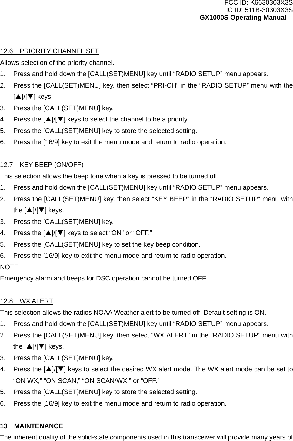 FCC ID: K6630303X3S IC ID: 511B-30303X3S GX1000S Operating Manual  12.6  PRIORITY CHANNEL SET Allows selection of the priority channel. 1.  Press and hold down the [CALL(SET)MENU] key until “RADIO SETUP” menu appears. 2.  Press the [CALL(SET)MENU] key, then select “PRI-CH” in the “RADIO SETUP” menu with the [S]/[T] keys. 3.  Press the [CALL(SET)MENU] key. 4.  Press the [S]/[T] keys to select the channel to be a priority. 5.  Press the [CALL(SET)MENU] key to store the selected setting. 6.  Press the [16/9] key to exit the menu mode and return to radio operation.  12.7  KEY BEEP (ON/OFF) This selection allows the beep tone when a key is pressed to be turned off. 1.  Press and hold down the [CALL(SET)MENU] key until “RADIO SETUP” menu appears. 2.  Press the [CALL(SET)MENU] key, then select “KEY BEEP” in the “RADIO SETUP” menu with the [S]/[T] keys. 3.  Press the [CALL(SET)MENU] key. 4.  Press the [S]/[T] keys to select “ON” or “OFF.” 5.  Press the [CALL(SET)MENU] key to set the key beep condition. 6.  Press the [16/9] key to exit the menu mode and return to radio operation. NOTE Emergency alarm and beeps for DSC operation cannot be turned OFF.  12.8  WX ALERT This selection allows the radios NOAA Weather alert to be turned off. Default setting is ON. 1.  Press and hold down the [CALL(SET)MENU] key until “RADIO SETUP” menu appears. 2.  Press the [CALL(SET)MENU] key, then select “WX ALERT” in the “RADIO SETUP” menu with the [S]/[T] keys. 3.  Press the [CALL(SET)MENU] key. 4. Press the [S]/[T] keys to select the desired WX alert mode. The WX alert mode can be set to “ON WX,” “ON SCAN,” “ON SCAN/WX,” or “OFF.” 5.  Press the [CALL(SET)MENU] key to store the selected setting. 6.  Press the [16/9] key to exit the menu mode and return to radio operation.  13  MAINTENANCE The inherent quality of the solid-state components used in this transceiver will provide many years of  31 