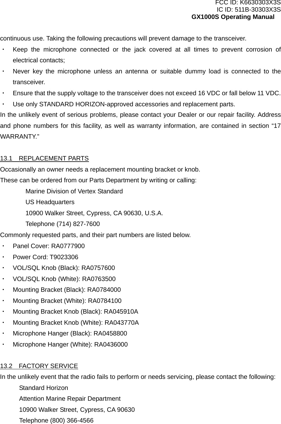 FCC ID: K6630303X3S IC ID: 511B-30303X3S GX1000S Operating Manual continuous use. Taking the following precautions will prevent damage to the transceiver. ・  Keep the microphone connected or the jack covered at all times to prevent corrosion of electrical contacts; ・  Never key the microphone unless an antenna or suitable dummy load is connected to the transceiver. ・  Ensure that the supply voltage to the transceiver does not exceed 16 VDC or fall below 11 VDC. ・  Use only STANDARD HORIZON-approved accessories and replacement parts. In the unlikely event of serious problems, please contact your Dealer or our repair facility. Address and phone numbers for this facility, as well as warranty information, are contained in section “17 WARRANTY.”  13.1  REPLACEMENT PARTS Occasionally an owner needs a replacement mounting bracket or knob. These can be ordered from our Parts Department by writing or calling:   Marine Division of Vertex Standard  US Headquarters   10900 Walker Street, Cypress, CA 90630, U.S.A.   Telephone (714) 827-7600 Commonly requested parts, and their part numbers are listed below. ・  Panel Cover: RA0777900 ・  Power Cord: T9023306 ・  VOL/SQL Knob (Black): RA0757600 ・  VOL/SQL Knob (White): RA0763500 ・  Mounting Bracket (Black): RA0784000 ・  Mounting Bracket (White): RA0784100 ・  Mounting Bracket Knob (Black): RA045910A ・  Mounting Bracket Knob (White): RA043770A ・  Microphone Hanger (Black): RA0458800 ・  Microphone Hanger (White): RA0436000  13.2  FACTORY SERVICE In the unlikely event that the radio fails to perform or needs servicing, please contact the following: Standard Horizon Attention Marine Repair Department 10900 Walker Street, Cypress, CA 90630 Telephone (800) 366-4566  32 