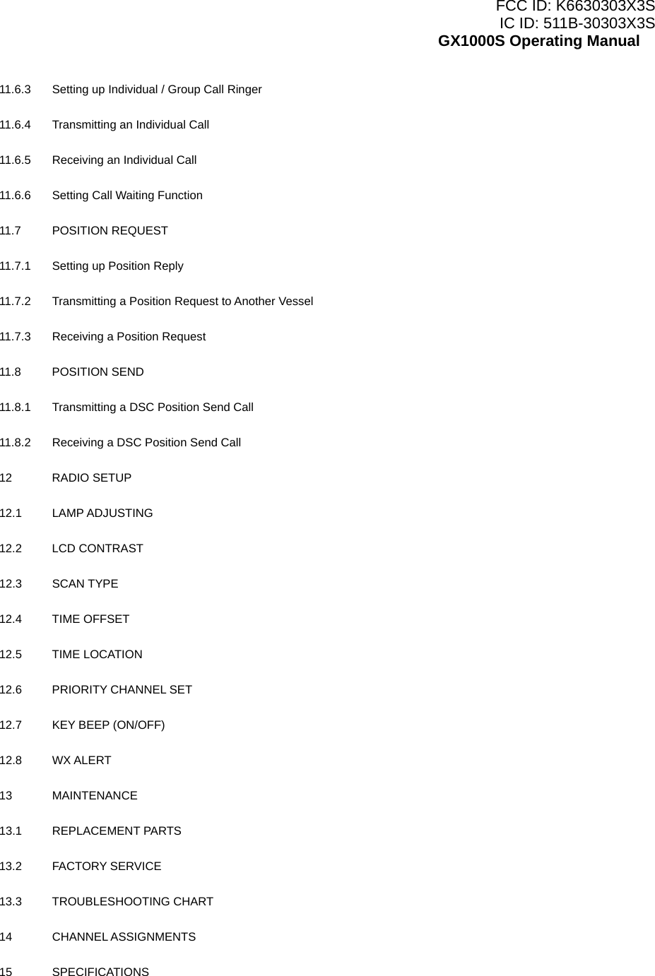 FCC ID: K6630303X3S IC ID: 511B-30303X3S GX1000S Operating Manual 11.6.3  Setting up Individual / Group Call Ringer    11.6.4  Transmitting an Individual Call    11.6.5  Receiving an Individual Call    11.6.6  Setting Call Waiting Function    11.7 POSITION REQUEST    11.7.1  Setting up Position Reply    11.7.2  Transmitting a Position Request to Another Vessel    11.7.3  Receiving a Position Request    11.8 POSITION SEND    11.8.1  Transmitting a DSC Position Send Call    11.8.2  Receiving a DSC Position Send Call    12 RADIO SETUP    12.1 LAMP ADJUSTING     12.2 LCD CONTRAST     12.3 SCAN TYPE  12.4 TIME OFFSET    12.5 TIME LOCATION    12.6  PRIORITY CHANNEL SET    12.7  KEY BEEP (ON/OFF)    12.8 WX ALERT    13 MAINTENANCE    13.1 REPLACEMENT PARTS    13.2 FACTORY SERVICE    13.3 TROUBLESHOOTING CHART    14 CHANNEL ASSIGNMENTS    15 SPECIFICATIONS     4 