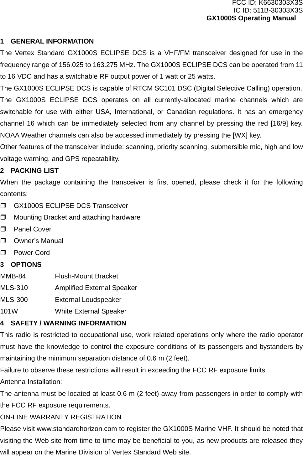 FCC ID: K6630303X3S IC ID: 511B-30303X3S GX1000S Operating Manual 1  GENERAL INFORMATION The Vertex Standard GX1000S ECLIPSE DCS is a VHF/FM transceiver designed for use in the frequency range of 156.025 to 163.275 MHz. The GX1000S ECLIPSE DCS can be operated from 11 to 16 VDC and has a switchable RF output power of 1 watt or 25 watts. The GX1000S ECLIPSE DCS is capable of RTCM SC101 DSC (Digital Selective Calling) operation. The GX1000S ECLIPSE DCS operates on all currently-allocated marine channels which are switchable for use with either USA, International, or Canadian regulations. It has an emergency channel 16 which can be immediately selected from any channel by pressing the red [16/9] key. NOAA Weather channels can also be accessed immediately by pressing the [WX] key. Other features of the transceiver include: scanning, priority scanning, submersible mic, high and low voltage warning, and GPS repeatability. 2  PACKING LIST When the package containing the transceiver is first opened, please check it for the following contents:   GX1000S ECLIPSE DCS Transceiver   Mounting Bracket and attaching hardware   Panel Cover   Owner’s Manual   Power Cord 3  OPTIONS MMB-84   Flush-Mount Bracket MLS-310    Amplified External Speaker MLS-300   External Loudspeaker 101W      White External Speaker 4    SAFETY / WARNING INFORMATION This radio is restricted to occupational use, work related operations only where the radio operator must have the knowledge to control the exposure conditions of its passengers and bystanders by maintaining the minimum separation distance of 0.6 m (2 feet). Failure to observe these restrictions will result in exceeding the FCC RF exposure limits. Antenna Installation: The antenna must be located at least 0.6 m (2 feet) away from passengers in order to comply with the FCC RF exposure requirements. ON-LINE WARRANTY REGISTRATION Please visit www.standardhorizon.com to register the GX1000S Marine VHF. It should be noted that visiting the Web site from time to time may be beneficial to you, as new products are released they will appear on the Marine Division of Vertex Standard Web site.  5 