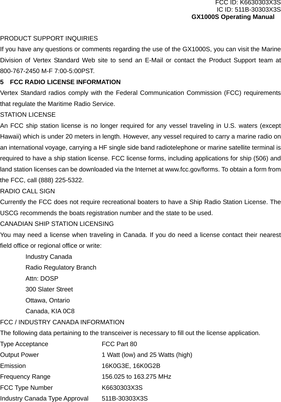 FCC ID: K6630303X3S IC ID: 511B-30303X3S GX1000S Operating Manual PRODUCT SUPPORT INQUIRIES If you have any questions or comments regarding the use of the GX1000S, you can visit the Marine Division of Vertex Standard Web site to send an E-Mail or contact the Product Support team at 800-767-2450 M-F 7:00-5:00PST. 5    FCC RADIO LICENSE INFORMATION Vertex Standard radios comply with the Federal Communication Commission (FCC) requirements that regulate the Maritime Radio Service. STATION LICENSE An FCC ship station license is no longer required for any vessel traveling in U.S. waters (except Hawaii) which is under 20 meters in length. However, any vessel required to carry a marine radio on an international voyage, carrying a HF single side band radiotelephone or marine satellite terminal is required to have a ship station license. FCC license forms, including applications for ship (506) and land station licenses can be downloaded via the Internet at www.fcc.gov/forms. To obtain a form from the FCC, call (888) 225-5322. RADIO CALL SIGN Currently the FCC does not require recreational boaters to have a Ship Radio Station License. The USCG recommends the boats registration number and the state to be used. CANADIAN SHIP STATION LICENSING You may need a license when traveling in Canada. If you do need a license contact their nearest field office or regional office or write:  Industry Canada   Radio Regulatory Branch  Attn: DOSP   300 Slater Street  Ottawa, Ontario   Canada, KIA 0C8 FCC / INDUSTRY CANADA INFORMATION The following data pertaining to the transceiver is necessary to fill out the license application. Type Acceptance   FCC Part 80 Output Power      1 Watt (low) and 25 Watts (high) Emission   16K0G3E, 16K0G2B Frequency Range     156.025 to 163.275 MHz FCC Type Number    K6630303X3S Industry Canada Type Approval 511B-30303X3S    6 