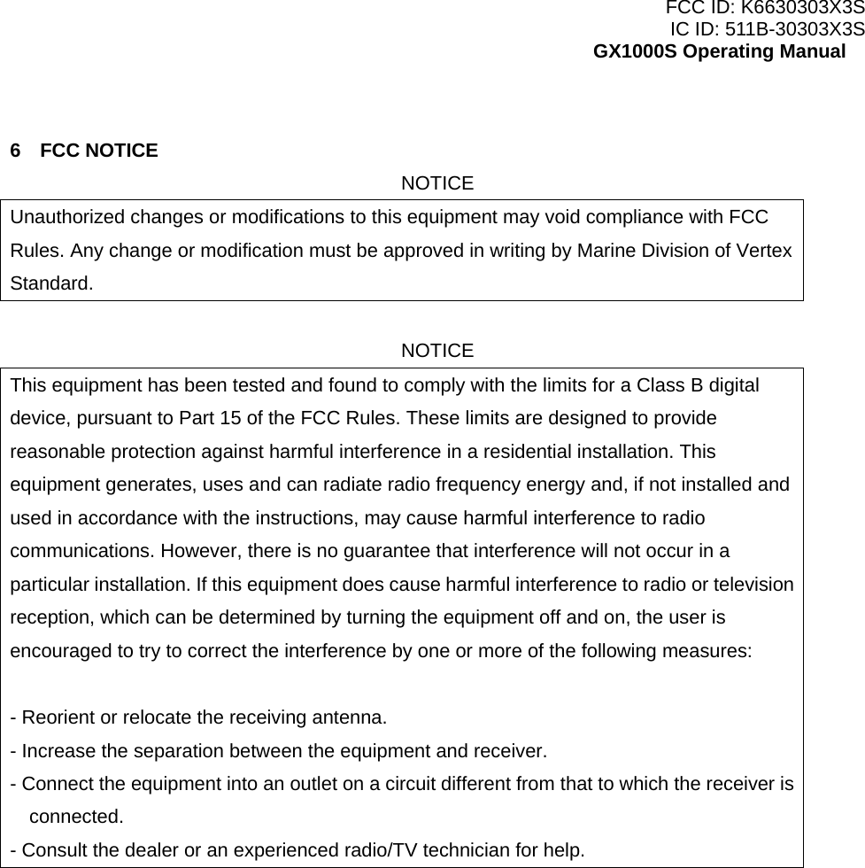 FCC ID: K6630303X3S IC ID: 511B-30303X3S GX1000S Operating Manual  6 FCC NOTICE NOTICE Unauthorized changes or modifications to this equipment may void compliance with FCC Rules. Any change or modification must be approved in writing by Marine Division of Vertex Standard.  NOTICE This equipment has been tested and found to comply with the limits for a Class B digital device, pursuant to Part 15 of the FCC Rules. These limits are designed to provide reasonable protection against harmful interference in a residential installation. This equipment generates, uses and can radiate radio frequency energy and, if not installed and used in accordance with the instructions, may cause harmful interference to radio communications. However, there is no guarantee that interference will not occur in a particular installation. If this equipment does cause harmful interference to radio or television reception, which can be determined by turning the equipment off and on, the user is encouraged to try to correct the interference by one or more of the following measures:  - Reorient or relocate the receiving antenna. - Increase the separation between the equipment and receiver. - Connect the equipment into an outlet on a circuit different from that to which the receiver is connected. - Consult the dealer or an experienced radio/TV technician for help.   7 