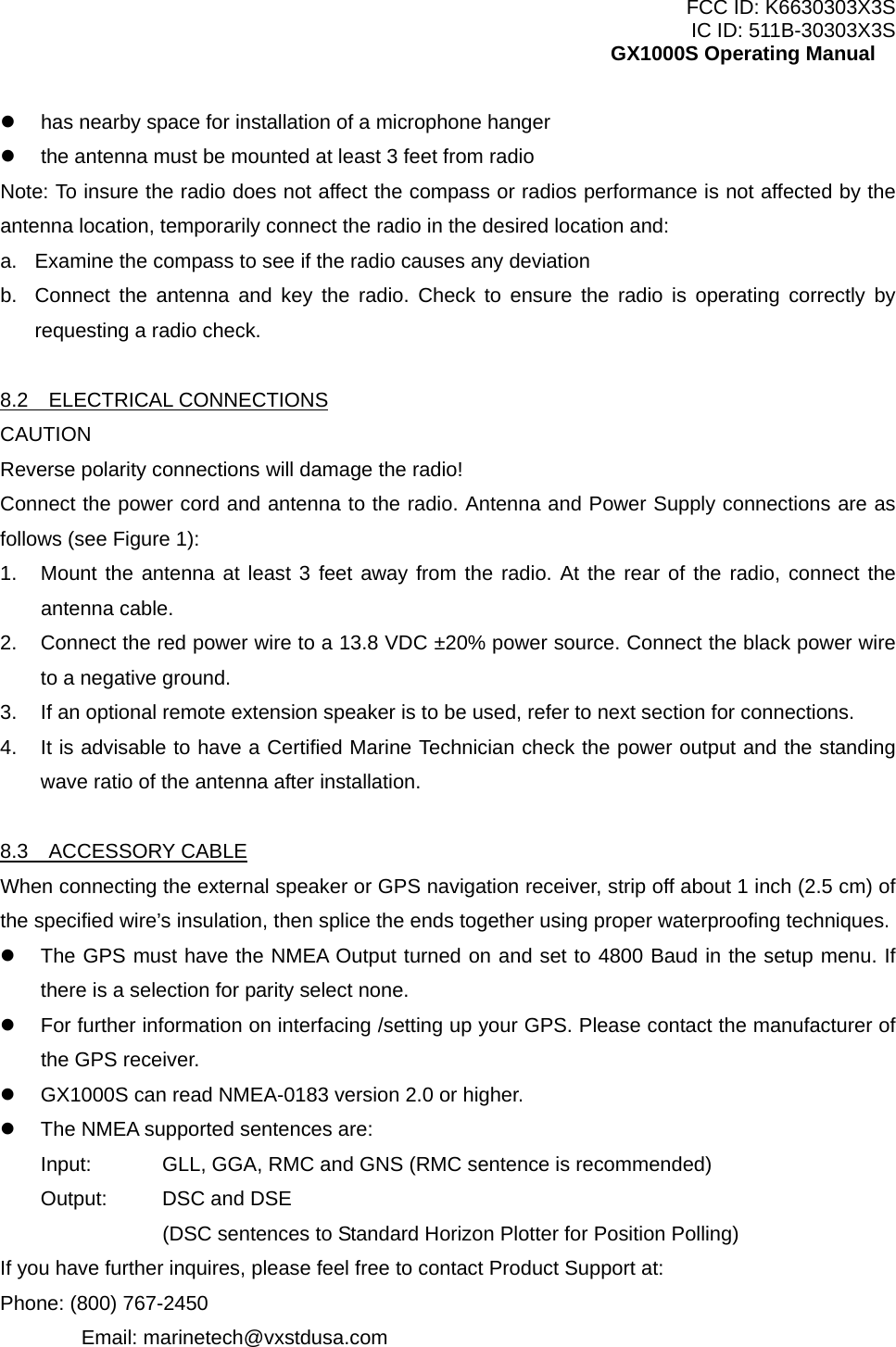 FCC ID: K6630303X3S IC ID: 511B-30303X3S GX1000S Operating Manual   has nearby space for installation of a microphone hanger   the antenna must be mounted at least 3 feet from radio Note: To insure the radio does not affect the compass or radios performance is not affected by the antenna location, temporarily connect the radio in the desired location and: a.  Examine the compass to see if the radio causes any deviation b.  Connect the antenna and key the radio. Check to ensure the radio is operating correctly by requesting a radio check.  8.2  ELECTRICAL CONNECTIONS CAUTION Reverse polarity connections will damage the radio! Connect the power cord and antenna to the radio. Antenna and Power Supply connections are as follows (see Figure 1): 1.  Mount the antenna at least 3 feet away from the radio. At the rear of the radio, connect the antenna cable. 2.  Connect the red power wire to a 13.8 VDC ±20% power source. Connect the black power wire to a negative ground. 3.  If an optional remote extension speaker is to be used, refer to next section for connections. 4.  It is advisable to have a Certified Marine Technician check the power output and the standing wave ratio of the antenna after installation.  8.3  ACCESSORY CABLE When connecting the external speaker or GPS navigation receiver, strip off about 1 inch (2.5 cm) of the specified wire’s insulation, then splice the ends together using proper waterproofing techniques.   The GPS must have the NMEA Output turned on and set to 4800 Baud in the setup menu. If there is a selection for parity select none.   For further information on interfacing /setting up your GPS. Please contact the manufacturer of the GPS receiver.   GX1000S can read NMEA-0183 version 2.0 or higher.   The NMEA supported sentences are: Input:  GLL, GGA, RMC and GNS (RMC sentence is recommended) Output:  DSC and DSE     (DSC sentences to Standard Horizon Plotter for Position Polling) If you have further inquires, please feel free to contact Product Support at: Phone: (800) 767-2450  Email: marinetech@vxstdusa.com  9 