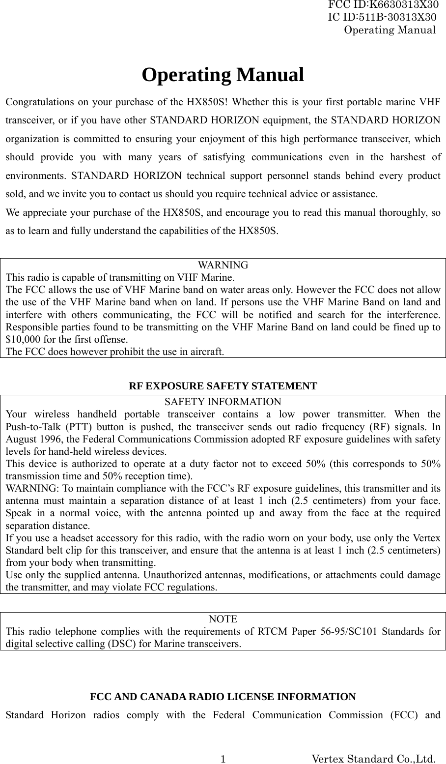 FCC ID:K6630313X30 IC ID:511B-30313X30 Operating Manual Vertex Standard Co.,Ltd. 1Operating Manual Congratulations on your purchase of the HX850S! Whether this is your first portable marine VHF transceiver, or if you have other STANDARD HORIZON equipment, the STANDARD HORIZON organization is committed to ensuring your enjoyment of this high performance transceiver, which should provide you with many years of satisfying communications even in the harshest of environments. STANDARD HORIZON technical support personnel stands behind every product sold, and we invite you to contact us should you require technical advice or assistance. We appreciate your purchase of the HX850S, and encourage you to read this manual thoroughly, so as to learn and fully understand the capabilities of the HX850S.  WARNING This radio is capable of transmitting on VHF Marine.   The FCC allows the use of VHF Marine band on water areas only. However the FCC does not allow the use of the VHF Marine band when on land. If persons use the VHF Marine Band on land and interfere with others communicating, the FCC will be notified and search for the interference. Responsible parties found to be transmitting on the VHF Marine Band on land could be fined up to $10,000 for the first offense. The FCC does however prohibit the use in aircraft.  RF EXPOSURE SAFETY STATEMENT SAFETY INFORMATION Your wireless handheld portable transceiver contains a low power transmitter. When the Push-to-Talk (PTT) button is pushed, the transceiver sends out radio frequency (RF) signals. In August 1996, the Federal Communications Commission adopted RF exposure guidelines with safety levels for hand-held wireless devices. This device is authorized to operate at a duty factor not to exceed 50% (this corresponds to 50% transmission time and 50% reception time). WARNING: To maintain compliance with the FCC’s RF exposure guidelines, this transmitter and its antenna must maintain a separation distance of at least 1 inch (2.5 centimeters) from your face. Speak in a normal voice, with the antenna pointed up and away from the face at the required separation distance. If you use a headset accessory for this radio, with the radio worn on your body, use only the Vertex Standard belt clip for this transceiver, and ensure that the antenna is at least 1 inch (2.5 centimeters) from your body when transmitting. Use only the supplied antenna. Unauthorized antennas, modifications, or attachments could damage the transmitter, and may violate FCC regulations.  NOTE This radio telephone complies with the requirements of RTCM Paper 56-95/SC101 Standards for digital selective calling (DSC) for Marine transceivers.   FCC AND CANADA RADIO LICENSE INFORMATION Standard Horizon radios comply with the Federal Communication Commission (FCC) and 