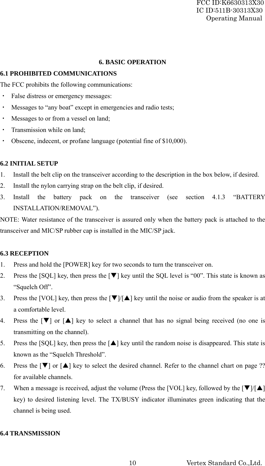 FCC ID:K6630313X30 IC ID:511B-30313X30 Operating Manual Vertex Standard Co.,Ltd. 10  6. BASIC OPERATION 6.1 PROHIBITED COMMUNICATIONS The FCC prohibits the following communications: ・  False distress or emergency messages: ・  Messages to “any boat” except in emergencies and radio tests; ・  Messages to or from a vessel on land; ・  Transmission while on land; ・  Obscene, indecent, or profane language (potential fine of $10,000).  6.2 INITIAL SETUP 1. Install the belt clip on the transceiver according to the description in the box below, if desired. 2. Install the nylon carrying strap on the belt clip, if desired. 3. Install the battery pack on the transceiver (see section 4.1.3 “BATTERY INSTALLATION/REMOVAL”). NOTE: Water resistance of the transceiver is assured only when the battery pack is attached to the transceiver and MIC/SP rubber cap is installed in the MIC/SP jack.  6.3 RECEPTION 1. Press and hold the [POWER] key for two seconds to turn the transceiver on. 2. Press the [SQL] key, then press the [T] key until the SQL level is “00”. This state is known as “Squelch Off”. 3. Press the [VOL] key, then press the [T]/[S] key until the noise or audio from the speaker is at a comfortable level. 4. Press the [T] or [S] key to select a channel that has no signal being received (no one is transmitting on the channel). 5. Press the [SQL] key, then press the [S] key until the random noise is disappeared. This state is known as the “Squelch Threshold”. 6. Press the [T] or [S] key to select the desired channel. Refer to the channel chart on page ?? for available channels. 7. When a message is received, adjust the volume (Press the [VOL] key, followed by the [T]/[S] key) to desired listening level. The TX/BUSY indicator illuminates green indicating that the channel is being used.  6.4 TRANSMISSION 