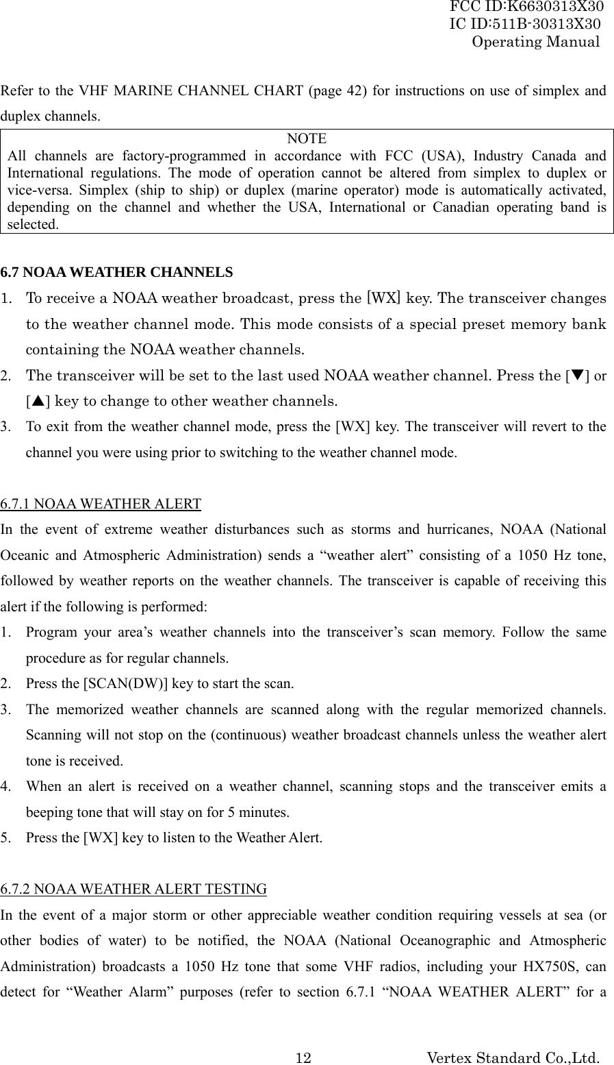 FCC ID:K6630313X30 IC ID:511B-30313X30 Operating Manual Vertex Standard Co.,Ltd. 12Refer to the VHF MARINE CHANNEL CHART (page 42) for instructions on use of simplex and duplex channels. NOTE All channels are factory-programmed in accordance with FCC (USA), Industry Canada and International regulations. The mode of operation cannot be altered from simplex to duplex or vice-versa. Simplex (ship to ship) or duplex (marine operator) mode is automatically activated, depending on the channel and whether the USA, International or Canadian operating band is selected.  6.7 NOAA WEATHER CHANNELS 1. To receive a NOAA weather broadcast, press the [WX] key. The transceiver changes to the weather channel mode. This mode consists of a special preset memory bank containing the NOAA weather channels. 2. The transceiver will be set to the last used NOAA weather channel. Press the [T] or [S] key to change to other weather channels. 3. To exit from the weather channel mode, press the [WX] key. The transceiver will revert to the channel you were using prior to switching to the weather channel mode.  6.7.1 NOAA WEATHER ALERT In the event of extreme weather disturbances such as storms and hurricanes, NOAA (National Oceanic and Atmospheric Administration) sends a “weather alert” consisting of a 1050 Hz tone, followed by weather reports on the weather channels. The transceiver is capable of receiving this alert if the following is performed: 1. Program your area’s weather channels into the transceiver’s scan memory. Follow the same procedure as for regular channels. 2. Press the [SCAN(DW)] key to start the scan. 3. The memorized weather channels are scanned along with the regular memorized channels. Scanning will not stop on the (continuous) weather broadcast channels unless the weather alert tone is received. 4. When an alert is received on a weather channel, scanning stops and the transceiver emits a beeping tone that will stay on for 5 minutes. 5. Press the [WX] key to listen to the Weather Alert.  6.7.2 NOAA WEATHER ALERT TESTING In the event of a major storm or other appreciable weather condition requiring vessels at sea (or other bodies of water) to be notified, the NOAA (National Oceanographic and Atmospheric Administration) broadcasts a 1050 Hz tone that some VHF radios, including your HX750S, can detect for “Weather Alarm” purposes (refer to section 6.7.1 “NOAA WEATHER ALERT” for a 