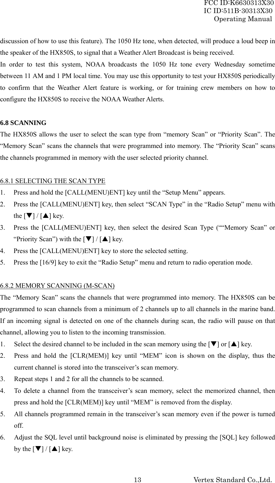 FCC ID:K6630313X30 IC ID:511B-30313X30 Operating Manual Vertex Standard Co.,Ltd. 13discussion of how to use this feature). The 1050 Hz tone, when detected, will produce a loud beep in the speaker of the HX850S, to signal that a Weather Alert Broadcast is being received. In order to test this system, NOAA broadcasts the 1050 Hz tone every Wednesday sometime between 11 AM and 1 PM local time. You may use this opportunity to test your HX850S periodically to confirm that the Weather Alert feature is working, or for training crew members on how to configure the HX850S to receive the NOAA Weather Alerts.    6.8 SCANNING The HX850S allows the user to select the scan type from “memory Scan” or “Priority Scan”. The “Memory Scan” scans the channels that were programmed into memory. The “Priority Scan” scans the channels programmed in memory with the user selected priority channel.  6.8.1 SELECTING THE SCAN TYPE 1. Press and hold the [CALL(MENU)ENT] key until the “Setup Menu” appears. 2. Press the [CALL(MENU)ENT] key, then select “SCAN Type” in the “Radio Setup” menu with the [T] / [S] key. 3. Press the [CALL(MENU)ENT] key, then select the desired Scan Type (““Memory Scan” or “Priority Scan”) with the [T] / [S] key. 4. Press the [CALL(MENU)ENT] key to store the selected setting. 5. Press the [16/9] key to exit the “Radio Setup” menu and return to radio operation mode.  6.8.2 MEMORY SCANNING (M-SCAN) The “Memory Scan” scans the channels that were programmed into memory. The HX850S can be programmed to scan channels from a minimum of 2 channels up to all channels in the marine band. If an incoming signal is detected on one of the channels during scan, the radio will pause on that channel, allowing you to listen to the incoming transmission. 1. Select the desired channel to be included in the scan memory using the [T] or [S] key. 2. Press and hold the [CLR(MEM)] key until “MEM” icon is shown on the display, thus the current channel is stored into the transceiver’s scan memory. 3. Repeat steps 1 and 2 for all the channels to be scanned. 4. To delete a channel from the transceiver’s scan memory, select the memorized channel, then press and hold the [CLR(MEM)] key until “MEM” is removed from the display. 5. All channels programmed remain in the transceiver’s scan memory even if the power is turned off. 6. Adjust the SQL level until background noise is eliminated by pressing the [SQL] key followed by the [T] / [S] key. 