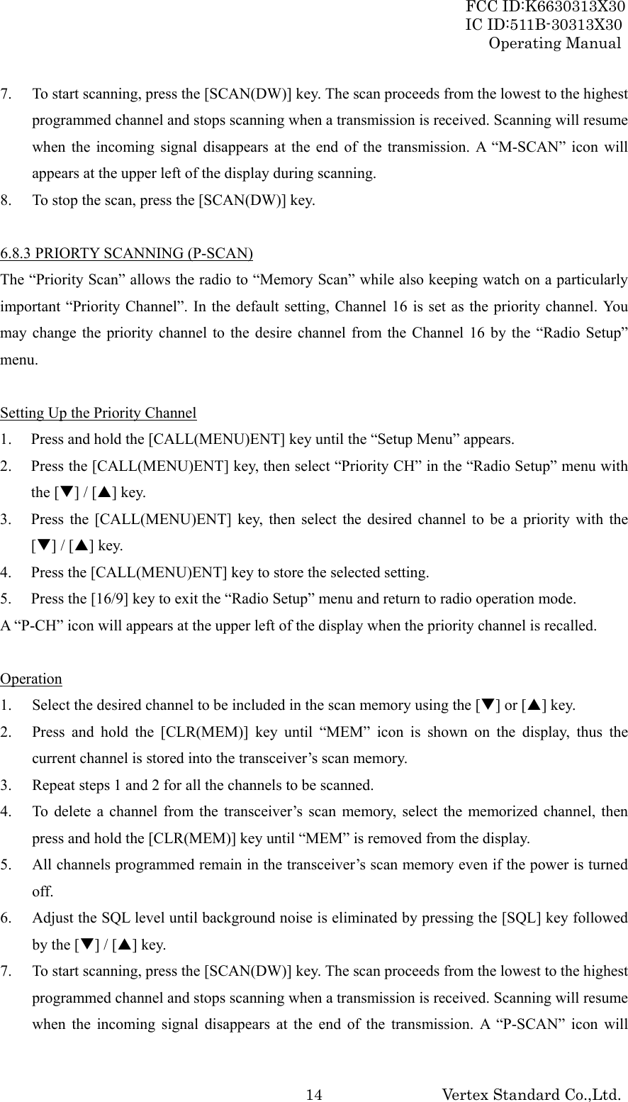 FCC ID:K6630313X30 IC ID:511B-30313X30 Operating Manual Vertex Standard Co.,Ltd. 147. To start scanning, press the [SCAN(DW)] key. The scan proceeds from the lowest to the highest programmed channel and stops scanning when a transmission is received. Scanning will resume when the incoming signal disappears at the end of the transmission. A “M-SCAN” icon will appears at the upper left of the display during scanning. 8. To stop the scan, press the [SCAN(DW)] key.  6.8.3 PRIORTY SCANNING (P-SCAN) The “Priority Scan” allows the radio to “Memory Scan” while also keeping watch on a particularly important “Priority Channel”. In the default setting, Channel 16 is set as the priority channel. You may change the priority channel to the desire channel from the Channel 16 by the “Radio Setup” menu.  Setting Up the Priority Channel 1. Press and hold the [CALL(MENU)ENT] key until the “Setup Menu” appears. 2. Press the [CALL(MENU)ENT] key, then select “Priority CH” in the “Radio Setup” menu with the [T] / [S] key. 3. Press the [CALL(MENU)ENT] key, then select the desired channel to be a priority with the [T] / [S] key. 4. Press the [CALL(MENU)ENT] key to store the selected setting. 5. Press the [16/9] key to exit the “Radio Setup” menu and return to radio operation mode. A “P-CH” icon will appears at the upper left of the display when the priority channel is recalled.  Operation 1. Select the desired channel to be included in the scan memory using the [T] or [S] key. 2. Press and hold the [CLR(MEM)] key until “MEM” icon is shown on the display, thus the current channel is stored into the transceiver’s scan memory. 3. Repeat steps 1 and 2 for all the channels to be scanned. 4. To delete a channel from the transceiver’s scan memory, select the memorized channel, then press and hold the [CLR(MEM)] key until “MEM” is removed from the display. 5. All channels programmed remain in the transceiver’s scan memory even if the power is turned off. 6. Adjust the SQL level until background noise is eliminated by pressing the [SQL] key followed by the [T] / [S] key. 7. To start scanning, press the [SCAN(DW)] key. The scan proceeds from the lowest to the highest programmed channel and stops scanning when a transmission is received. Scanning will resume when the incoming signal disappears at the end of the transmission. A “P-SCAN” icon will 