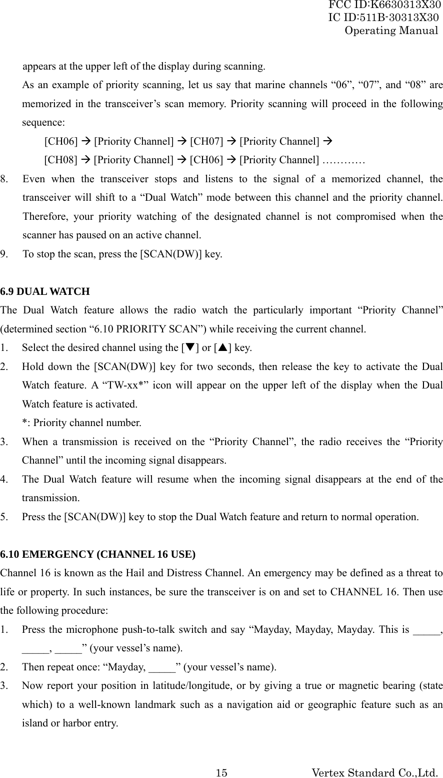 FCC ID:K6630313X30 IC ID:511B-30313X30 Operating Manual Vertex Standard Co.,Ltd. 15appears at the upper left of the display during scanning. As an example of priority scanning, let us say that marine channels “06”, “07”, and “08” are memorized in the transceiver’s scan memory. Priority scanning will proceed in the following sequence:   [CH06] Æ [Priority Channel] Æ [CH07] Æ [Priority Channel] Æ       [CH08] Æ [Priority Channel] Æ [CH06] Æ [Priority Channel] ………… 8. Even when the transceiver stops and listens to the signal of a memorized channel, the transceiver will shift to a “Dual Watch” mode between this channel and the priority channel. Therefore, your priority watching of the designated channel is not compromised when the scanner has paused on an active channel. 9. To stop the scan, press the [SCAN(DW)] key.  6.9 DUAL WATCH The Dual Watch feature allows the radio watch the particularly important “Priority Channel” (determined section “6.10 PRIORITY SCAN”) while receiving the current channel. 1. Select the desired channel using the [T] or [S] key. 2. Hold down the [SCAN(DW)] key for two seconds, then release the key to activate the Dual Watch feature. A “TW-xx*” icon will appear on the upper left of the display when the Dual Watch feature is activated. *: Priority channel number. 3. When a transmission is received on the “Priority Channel”, the radio receives the “Priority Channel” until the incoming signal disappears. 4. The Dual Watch feature will resume when the incoming signal disappears at the end of the transmission. 5. Press the [SCAN(DW)] key to stop the Dual Watch feature and return to normal operation.  6.10 EMERGENCY (CHANNEL 16 USE) Channel 16 is known as the Hail and Distress Channel. An emergency may be defined as a threat to life or property. In such instances, be sure the transceiver is on and set to CHANNEL 16. Then use the following procedure: 1. Press the microphone push-to-talk switch and say “Mayday, Mayday, Mayday. This is _____, _____, _____” (your vessel’s name). 2. Then repeat once: “Mayday, _____” (your vessel’s name). 3. Now report your position in latitude/longitude, or by giving a true or magnetic bearing (state which) to a well-known landmark such as a navigation aid or geographic feature such as an island or harbor entry. 