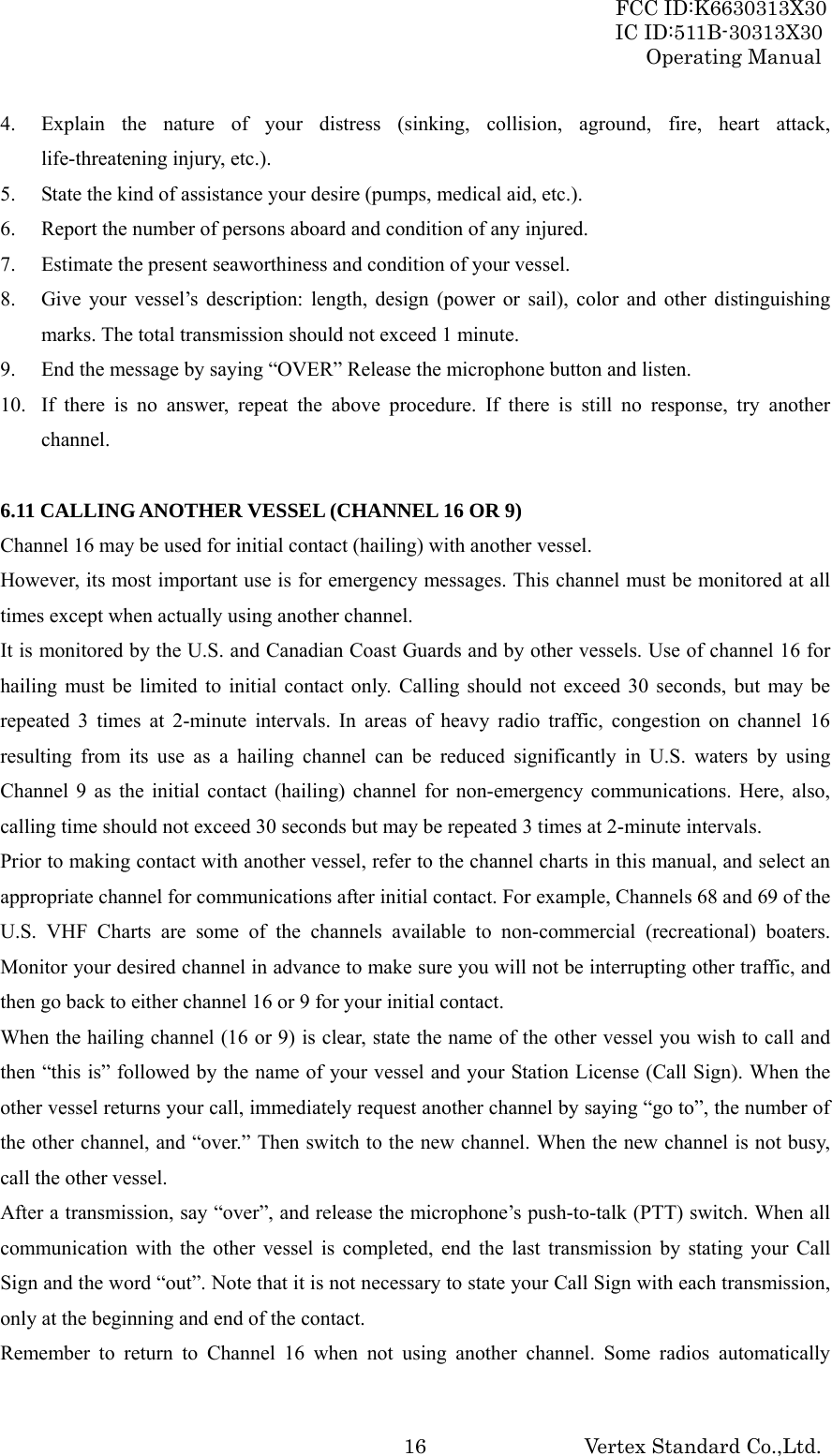 FCC ID:K6630313X30 IC ID:511B-30313X30 Operating Manual Vertex Standard Co.,Ltd. 164. Explain the nature of your distress (sinking, collision, aground, fire, heart attack, life-threatening injury, etc.). 5. State the kind of assistance your desire (pumps, medical aid, etc.). 6. Report the number of persons aboard and condition of any injured. 7. Estimate the present seaworthiness and condition of your vessel. 8. Give your vessel’s description: length, design (power or sail), color and other distinguishing marks. The total transmission should not exceed 1 minute. 9. End the message by saying “OVER” Release the microphone button and listen. 10. If there is no answer, repeat the above procedure. If there is still no response, try another channel.  6.11 CALLING ANOTHER VESSEL (CHANNEL 16 OR 9) Channel 16 may be used for initial contact (hailing) with another vessel. However, its most important use is for emergency messages. This channel must be monitored at all times except when actually using another channel. It is monitored by the U.S. and Canadian Coast Guards and by other vessels. Use of channel 16 for hailing must be limited to initial contact only. Calling should not exceed 30 seconds, but may be repeated 3 times at 2-minute intervals. In areas of heavy radio traffic, congestion on channel 16 resulting from its use as a hailing channel can be reduced significantly in U.S. waters by using Channel 9 as the initial contact (hailing) channel for non-emergency communications. Here, also, calling time should not exceed 30 seconds but may be repeated 3 times at 2-minute intervals. Prior to making contact with another vessel, refer to the channel charts in this manual, and select an appropriate channel for communications after initial contact. For example, Channels 68 and 69 of the U.S. VHF Charts are some of the channels available to non-commercial (recreational) boaters. Monitor your desired channel in advance to make sure you will not be interrupting other traffic, and then go back to either channel 16 or 9 for your initial contact. When the hailing channel (16 or 9) is clear, state the name of the other vessel you wish to call and then “this is” followed by the name of your vessel and your Station License (Call Sign). When the other vessel returns your call, immediately request another channel by saying “go to”, the number of the other channel, and “over.” Then switch to the new channel. When the new channel is not busy, call the other vessel. After a transmission, say “over”, and release the microphone’s push-to-talk (PTT) switch. When all communication with the other vessel is completed, end the last transmission by stating your Call Sign and the word “out”. Note that it is not necessary to state your Call Sign with each transmission, only at the beginning and end of the contact. Remember to return to Channel 16 when not using another channel. Some radios automatically 