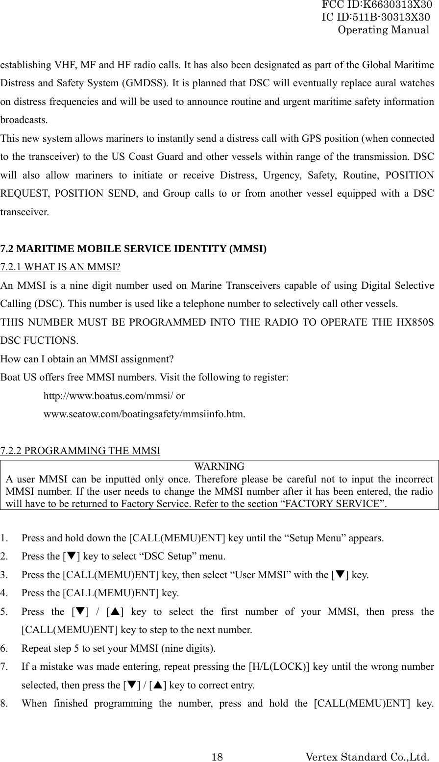 FCC ID:K6630313X30 IC ID:511B-30313X30 Operating Manual Vertex Standard Co.,Ltd. 18establishing VHF, MF and HF radio calls. It has also been designated as part of the Global Maritime Distress and Safety System (GMDSS). It is planned that DSC will eventually replace aural watches on distress frequencies and will be used to announce routine and urgent maritime safety information broadcasts. This new system allows mariners to instantly send a distress call with GPS position (when connected to the transceiver) to the US Coast Guard and other vessels within range of the transmission. DSC will also allow mariners to initiate or receive Distress, Urgency, Safety, Routine, POSITION REQUEST, POSITION SEND, and Group calls to or from another vessel equipped with a DSC transceiver.  7.2 MARITIME MOBILE SERVICE IDENTITY (MMSI) 7.2.1 WHAT IS AN MMSI? An MMSI is a nine digit number used on Marine Transceivers capable of using Digital Selective Calling (DSC). This number is used like a telephone number to selectively call other vessels. THIS NUMBER MUST BE PROGRAMMED INTO THE RADIO TO OPERATE THE HX850S DSC FUCTIONS. How can I obtain an MMSI assignment? Boat US offers free MMSI numbers. Visit the following to register:  http://www.boatus.com/mmsi/ or  www.seatow.com/boatingsafety/mmsiinfo.htm.  7.2.2 PROGRAMMING THE MMSI WARNING A user MMSI can be inputted only once. Therefore please be careful not to input the incorrect MMSI number. If the user needs to change the MMSI number after it has been entered, the radio will have to be returned to Factory Service. Refer to the section “FACTORY SERVICE”.  1. Press and hold down the [CALL(MEMU)ENT] key until the “Setup Menu” appears. 2. Press the [T] key to select “DSC Setup” menu. 3. Press the [CALL(MEMU)ENT] key, then select “User MMSI” with the [T] key. 4. Press the [CALL(MEMU)ENT] key. 5. Press the [T] / [S] key to select the first number of your MMSI, then press the [CALL(MEMU)ENT] key to step to the next number. 6. Repeat step 5 to set your MMSI (nine digits). 7. If a mistake was made entering, repeat pressing the [H/L(LOCK)] key until the wrong number selected, then press the [T] / [S] key to correct entry. 8. When finished programming the number, press and hold the [CALL(MEMU)ENT] key. 