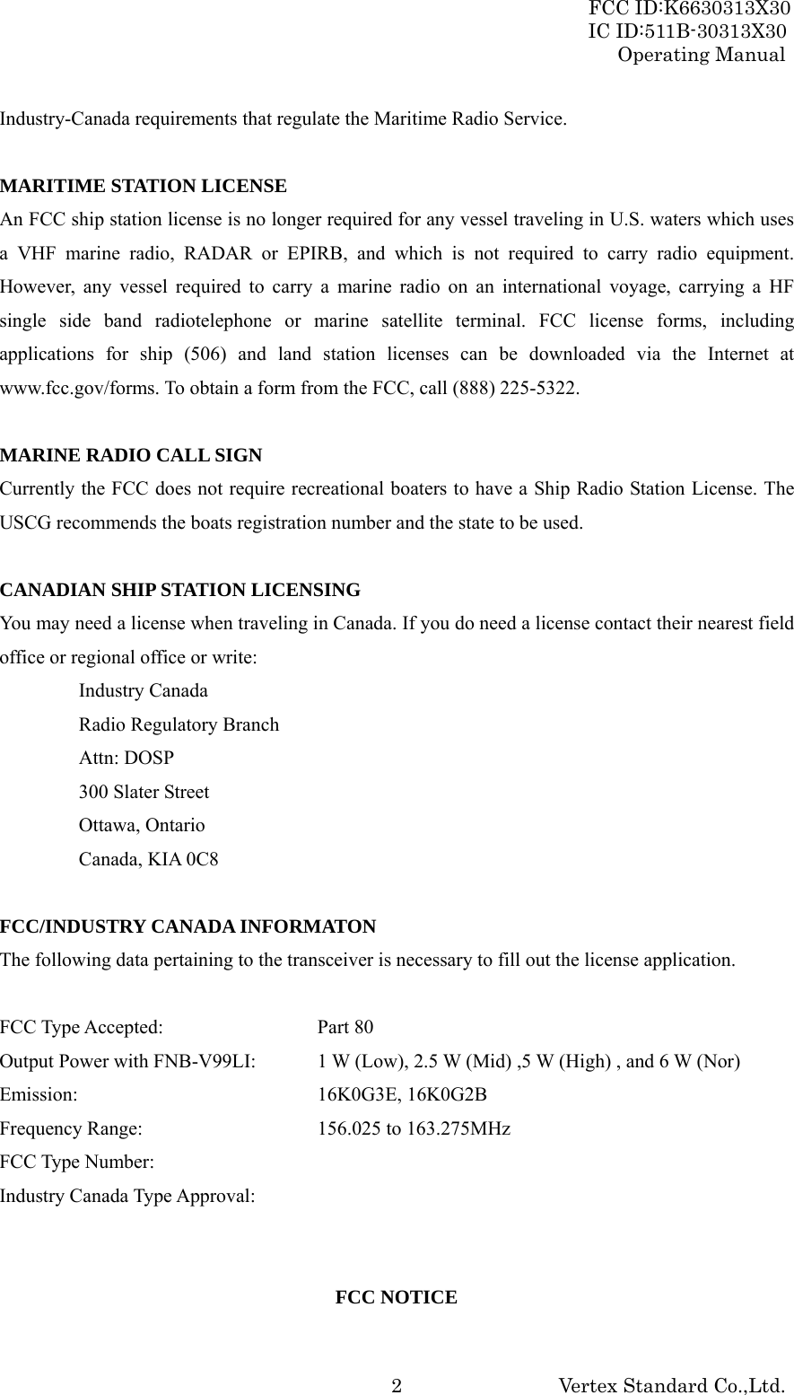 FCC ID:K6630313X30 IC ID:511B-30313X30 Operating Manual Vertex Standard Co.,Ltd. 2Industry-Canada requirements that regulate the Maritime Radio Service.  MARITIME STATION LICENSE An FCC ship station license is no longer required for any vessel traveling in U.S. waters which uses a VHF marine radio, RADAR or EPIRB, and which is not required to carry radio equipment. However, any vessel required to carry a marine radio on an international voyage, carrying a HF single side band radiotelephone or marine satellite terminal. FCC license forms, including applications for ship (506) and land station licenses can be downloaded via the Internet at www.fcc.gov/forms. To obtain a form from the FCC, call (888) 225-5322.  MARINE RADIO CALL SIGN Currently the FCC does not require recreational boaters to have a Ship Radio Station License. The USCG recommends the boats registration number and the state to be used.  CANADIAN SHIP STATION LICENSING You may need a license when traveling in Canada. If you do need a license contact their nearest field office or regional office or write: Industry Canada Radio Regulatory Branch Attn: DOSP 300 Slater Street Ottawa, Ontario Canada, KIA 0C8  FCC/INDUSTRY CANADA INFORMATON The following data pertaining to the transceiver is necessary to fill out the license application.  FCC Type Accepted:    Part 80 Output Power with FNB-V99LI:  1 W (Low), 2.5 W (Mid) ,5 W (High) , and 6 W (Nor) Emission:    16K0G3E, 16K0G2B Frequency Range:      156.025 to 163.275MHz FCC Type Number:      Industry Canada Type Approval:     FCC NOTICE 