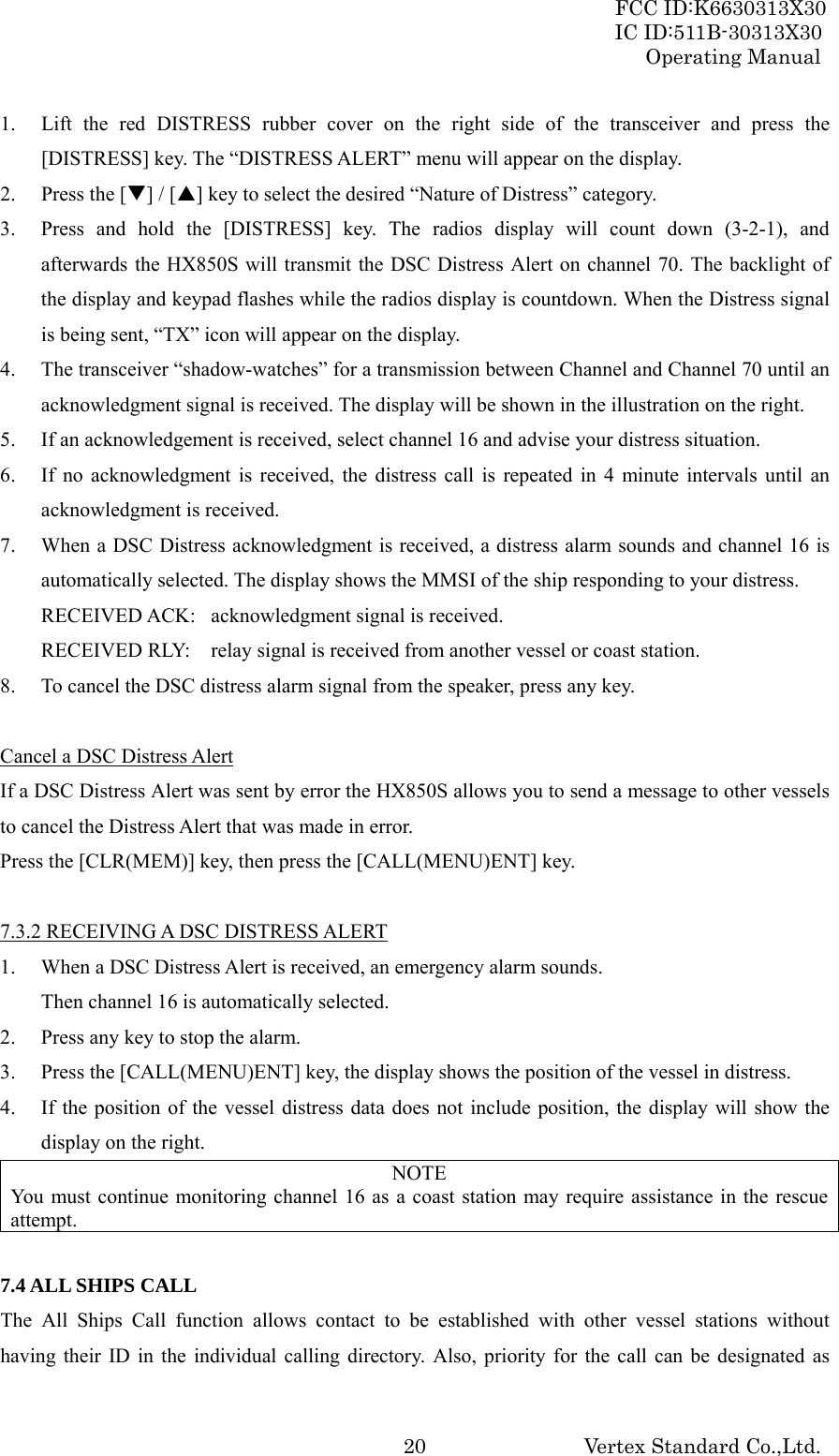 FCC ID:K6630313X30 IC ID:511B-30313X30 Operating Manual Vertex Standard Co.,Ltd. 201. Lift the red DISTRESS rubber cover on the right side of the transceiver and press the [DISTRESS] key. The “DISTRESS ALERT” menu will appear on the display. 2. Press the [T] / [S] key to select the desired “Nature of Distress” category. 3. Press and hold the [DISTRESS] key. The radios display will count down (3-2-1), and afterwards the HX850S will transmit the DSC Distress Alert on channel 70. The backlight of the display and keypad flashes while the radios display is countdown. When the Distress signal is being sent, “TX” icon will appear on the display. 4. The transceiver “shadow-watches” for a transmission between Channel and Channel 70 until an acknowledgment signal is received. The display will be shown in the illustration on the right. 5. If an acknowledgement is received, select channel 16 and advise your distress situation. 6. If no acknowledgment is received, the distress call is repeated in 4 minute intervals until an acknowledgment is received. 7. When a DSC Distress acknowledgment is received, a distress alarm sounds and channel 16 is automatically selected. The display shows the MMSI of the ship responding to your distress. RECEIVED ACK:  acknowledgment signal is received. RECEIVED RLY:  relay signal is received from another vessel or coast station. 8. To cancel the DSC distress alarm signal from the speaker, press any key.  Cancel a DSC Distress Alert If a DSC Distress Alert was sent by error the HX850S allows you to send a message to other vessels to cancel the Distress Alert that was made in error. Press the [CLR(MEM)] key, then press the [CALL(MENU)ENT] key.  7.3.2 RECEIVING A DSC DISTRESS ALERT 1. When a DSC Distress Alert is received, an emergency alarm sounds. Then channel 16 is automatically selected. 2. Press any key to stop the alarm. 3. Press the [CALL(MENU)ENT] key, the display shows the position of the vessel in distress. 4. If the position of the vessel distress data does not include position, the display will show the display on the right. NOTE You must continue monitoring channel 16 as a coast station may require assistance in the rescue attempt.  7.4 ALL SHIPS CALL The All Ships Call function allows contact to be established with other vessel stations without having their ID in the individual calling directory. Also, priority for the call can be designated as 