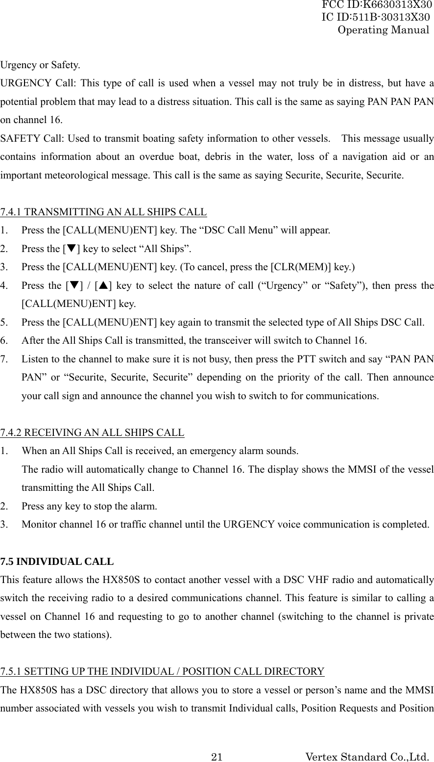 FCC ID:K6630313X30 IC ID:511B-30313X30 Operating Manual Vertex Standard Co.,Ltd. 21Urgency or Safety. URGENCY Call: This type of call is used when a vessel may not truly be in distress, but have a potential problem that may lead to a distress situation. This call is the same as saying PAN PAN PAN on channel 16. SAFETY Call: Used to transmit boating safety information to other vessels.    This message usually contains information about an overdue boat, debris in the water, loss of a navigation aid or an important meteorological message. This call is the same as saying Securite, Securite, Securite.  7.4.1 TRANSMITTING AN ALL SHIPS CALL 1. Press the [CALL(MENU)ENT] key. The “DSC Call Menu” will appear. 2. Press the [T] key to select “All Ships”. 3. Press the [CALL(MENU)ENT] key. (To cancel, press the [CLR(MEM)] key.) 4. Press the [T] / [S] key to select the nature of call (“Urgency” or “Safety”), then press the [CALL(MENU)ENT] key. 5. Press the [CALL(MENU)ENT] key again to transmit the selected type of All Ships DSC Call. 6. After the All Ships Call is transmitted, the transceiver will switch to Channel 16. 7. Listen to the channel to make sure it is not busy, then press the PTT switch and say “PAN PAN PAN” or “Securite, Securite, Securite” depending on the priority of the call. Then announce your call sign and announce the channel you wish to switch to for communications.  7.4.2 RECEIVING AN ALL SHIPS CALL 1. When an All Ships Call is received, an emergency alarm sounds. The radio will automatically change to Channel 16. The display shows the MMSI of the vessel transmitting the All Ships Call. 2. Press any key to stop the alarm. 3. Monitor channel 16 or traffic channel until the URGENCY voice communication is completed.  7.5 INDIVIDUAL CALL This feature allows the HX850S to contact another vessel with a DSC VHF radio and automatically switch the receiving radio to a desired communications channel. This feature is similar to calling a vessel on Channel 16 and requesting to go to another channel (switching to the channel is private between the two stations).  7.5.1 SETTING UP THE INDIVIDUAL / POSITION CALL DIRECTORY The HX850S has a DSC directory that allows you to store a vessel or person’s name and the MMSI number associated with vessels you wish to transmit Individual calls, Position Requests and Position 