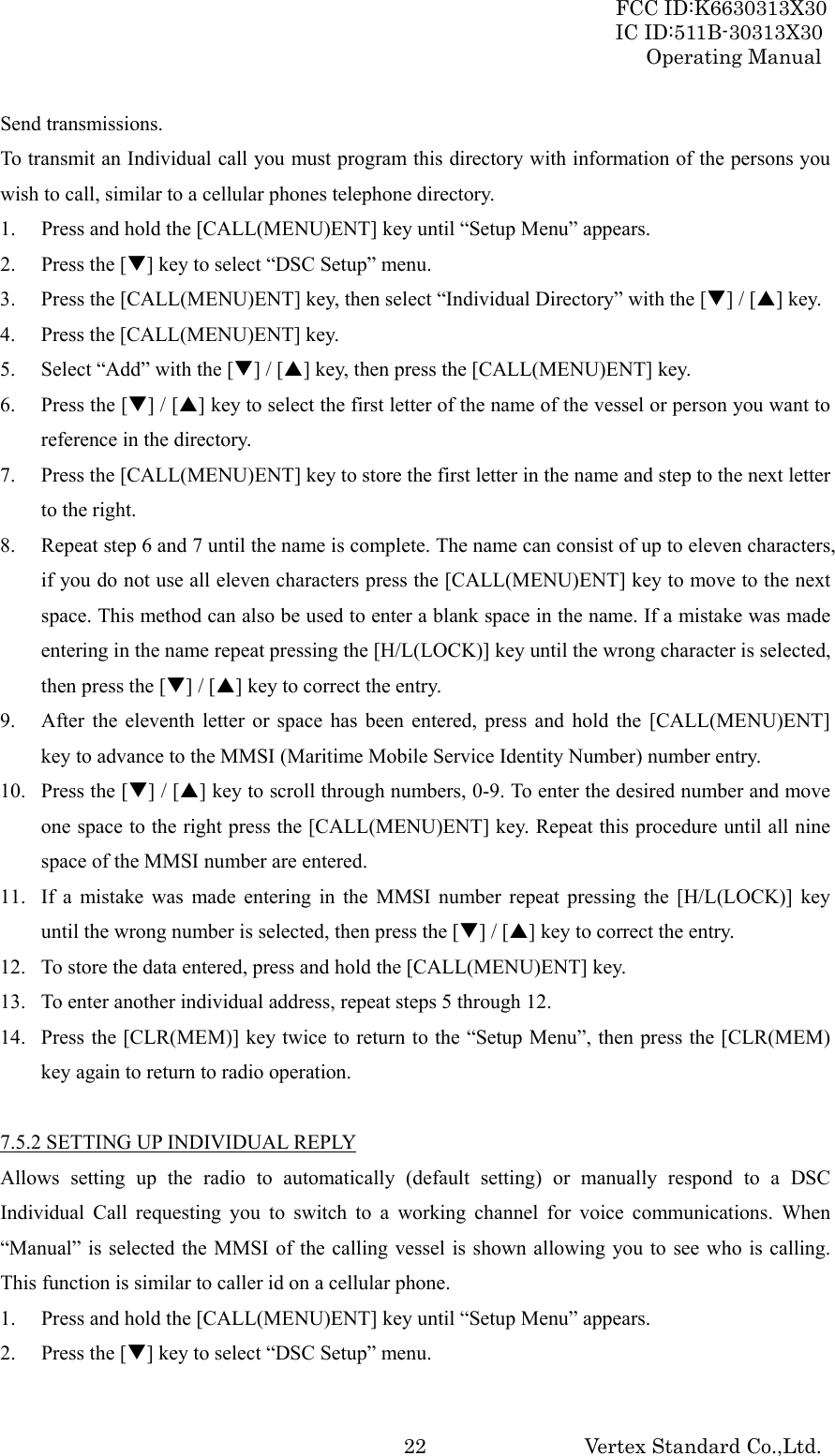 FCC ID:K6630313X30 IC ID:511B-30313X30 Operating Manual Vertex Standard Co.,Ltd. 22Send transmissions. To transmit an Individual call you must program this directory with information of the persons you wish to call, similar to a cellular phones telephone directory. 1. Press and hold the [CALL(MENU)ENT] key until “Setup Menu” appears. 2. Press the [T] key to select “DSC Setup” menu. 3. Press the [CALL(MENU)ENT] key, then select “Individual Directory” with the [T] / [S] key. 4. Press the [CALL(MENU)ENT] key. 5. Select “Add” with the [T] / [S] key, then press the [CALL(MENU)ENT] key. 6. Press the [T] / [S] key to select the first letter of the name of the vessel or person you want to reference in the directory. 7. Press the [CALL(MENU)ENT] key to store the first letter in the name and step to the next letter to the right. 8. Repeat step 6 and 7 until the name is complete. The name can consist of up to eleven characters, if you do not use all eleven characters press the [CALL(MENU)ENT] key to move to the next space. This method can also be used to enter a blank space in the name. If a mistake was made entering in the name repeat pressing the [H/L(LOCK)] key until the wrong character is selected, then press the [T] / [S] key to correct the entry. 9. After the eleventh letter or space has been entered, press and hold the [CALL(MENU)ENT] key to advance to the MMSI (Maritime Mobile Service Identity Number) number entry. 10. Press the [T] / [S] key to scroll through numbers, 0-9. To enter the desired number and move one space to the right press the [CALL(MENU)ENT] key. Repeat this procedure until all nine space of the MMSI number are entered. 11. If a mistake was made entering in the MMSI number repeat pressing the [H/L(LOCK)] key until the wrong number is selected, then press the [T] / [S] key to correct the entry. 12. To store the data entered, press and hold the [CALL(MENU)ENT] key. 13. To enter another individual address, repeat steps 5 through 12. 14. Press the [CLR(MEM)] key twice to return to the “Setup Menu”, then press the [CLR(MEM) key again to return to radio operation.  7.5.2 SETTING UP INDIVIDUAL REPLY Allows setting up the radio to automatically (default setting) or manually respond to a DSC Individual Call requesting you to switch to a working channel for voice communications. When “Manual” is selected the MMSI of the calling vessel is shown allowing you to see who is calling. This function is similar to caller id on a cellular phone. 1. Press and hold the [CALL(MENU)ENT] key until “Setup Menu” appears. 2. Press the [T] key to select “DSC Setup” menu. 