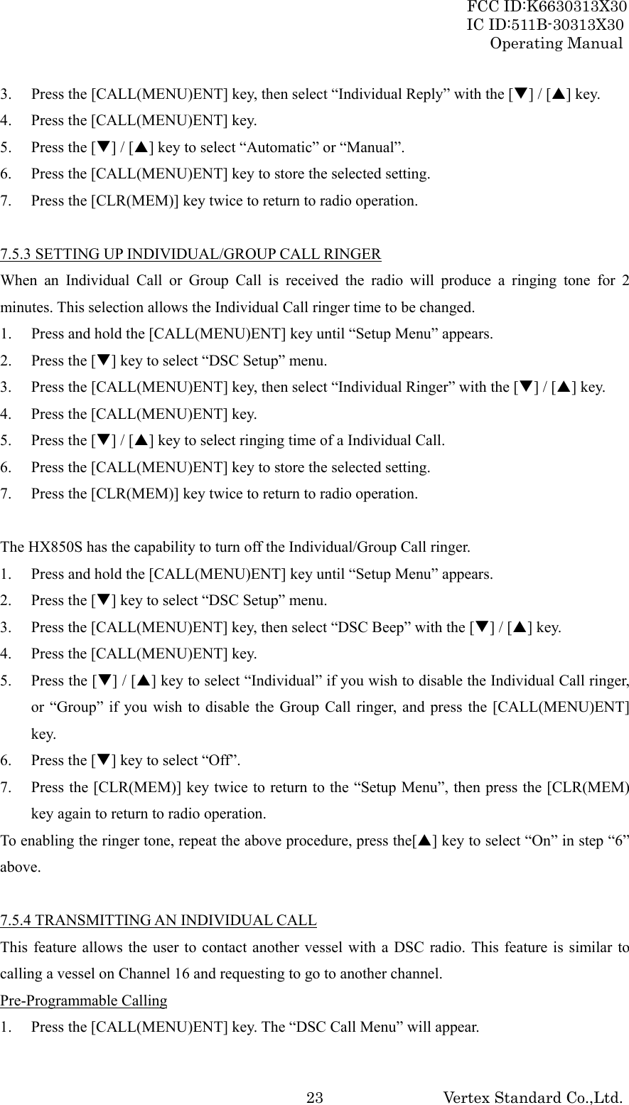 FCC ID:K6630313X30 IC ID:511B-30313X30 Operating Manual Vertex Standard Co.,Ltd. 233. Press the [CALL(MENU)ENT] key, then select “Individual Reply” with the [T] / [S] key. 4. Press the [CALL(MENU)ENT] key. 5. Press the [T] / [S] key to select “Automatic” or “Manual”. 6. Press the [CALL(MENU)ENT] key to store the selected setting. 7. Press the [CLR(MEM)] key twice to return to radio operation.  7.5.3 SETTING UP INDIVIDUAL/GROUP CALL RINGER When an Individual Call or Group Call is received the radio will produce a ringing tone for 2 minutes. This selection allows the Individual Call ringer time to be changed. 1. Press and hold the [CALL(MENU)ENT] key until “Setup Menu” appears. 2. Press the [T] key to select “DSC Setup” menu. 3. Press the [CALL(MENU)ENT] key, then select “Individual Ringer” with the [T] / [S] key. 4. Press the [CALL(MENU)ENT] key. 5. Press the [T] / [S] key to select ringing time of a Individual Call. 6. Press the [CALL(MENU)ENT] key to store the selected setting. 7. Press the [CLR(MEM)] key twice to return to radio operation.  The HX850S has the capability to turn off the Individual/Group Call ringer. 1. Press and hold the [CALL(MENU)ENT] key until “Setup Menu” appears. 2. Press the [T] key to select “DSC Setup” menu. 3. Press the [CALL(MENU)ENT] key, then select “DSC Beep” with the [T] / [S] key. 4. Press the [CALL(MENU)ENT] key. 5. Press the [T] / [S] key to select “Individual” if you wish to disable the Individual Call ringer, or “Group” if you wish to disable the Group Call ringer, and press the [CALL(MENU)ENT] key. 6. Press the [T] key to select “Off”. 7. Press the [CLR(MEM)] key twice to return to the “Setup Menu”, then press the [CLR(MEM) key again to return to radio operation. To enabling the ringer tone, repeat the above procedure, press the[S] key to select “On” in step “6” above.  7.5.4 TRANSMITTING AN INDIVIDUAL CALL This feature allows the user to contact another vessel with a DSC radio. This feature is similar to calling a vessel on Channel 16 and requesting to go to another channel. Pre-Programmable Calling 1. Press the [CALL(MENU)ENT] key. The “DSC Call Menu” will appear. 