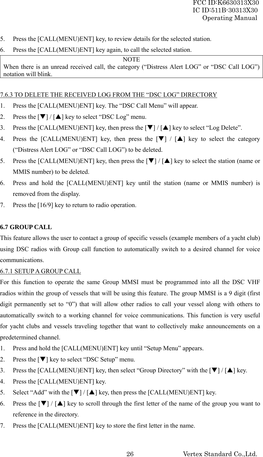 FCC ID:K6630313X30 IC ID:511B-30313X30 Operating Manual Vertex Standard Co.,Ltd. 265. Press the [CALL(MENU)ENT] key, to review details for the selected station. 6. Press the [CALL(MENU)ENT] key again, to call the selected station. NOTE When there is an unread received call, the category (“Distress Alert LOG” or “DSC Call LOG”) notation will blink.  7.6.3 TO DELETE THE RECEIVED LOG FROM THE “DSC LOG” DIRECTORY 1. Press the [CALL(MENU)ENT] key. The “DSC Call Menu” will appear. 2. Press the [T] / [S] key to select “DSC Log” menu. 3. Press the [CALL(MENU)ENT] key, then press the [T] / [S] key to select “Log Delete”. 4. Press the [CALL(MENU)ENT] key, then press the [T] / [S] key to select the category (“Distress Alert LOG” or “DSC Call LOG”) to be deleted. 5. Press the [CALL(MENU)ENT] key, then press the [T] / [S] key to select the station (name or MMIS number) to be deleted. 6. Press and hold the [CALL(MENU)ENT] key until the station (name or MMIS number) is removed from the display. 7. Press the [16/9] key to return to radio operation.  6.7 GROUP CALL This feature allows the user to contact a group of specific vessels (example members of a yacht club) using DSC radios with Group call function to automatically switch to a desired channel for voice communications. 6.7.1 SETUP A GROUP CALL For this function to operate the same Group MMSI must be programmed into all the DSC VHF radios within the group of vessels that will be using this feature. The group MMSI is a 9 digit (first digit permanently set to “0”) that will allow other radios to call your vessel along with others to automatically switch to a working channel for voice communications. This function is very useful for yacht clubs and vessels traveling together that want to collectively make announcements on a predetermined channel. 1. Press and hold the [CALL(MENU)ENT] key until “Setup Menu” appears. 2. Press the [T] key to select “DSC Setup” menu. 3. Press the [CALL(MENU)ENT] key, then select “Group Directory” with the [T] / [S] key. 4. Press the [CALL(MENU)ENT] key. 5. Select “Add” with the [T] / [S] key, then press the [CALL(MENU)ENT] key. 6. Press the [T] / [S] key to scroll through the first letter of the name of the group you want to reference in the directory. 7. Press the [CALL(MENU)ENT] key to store the first letter in the name. 