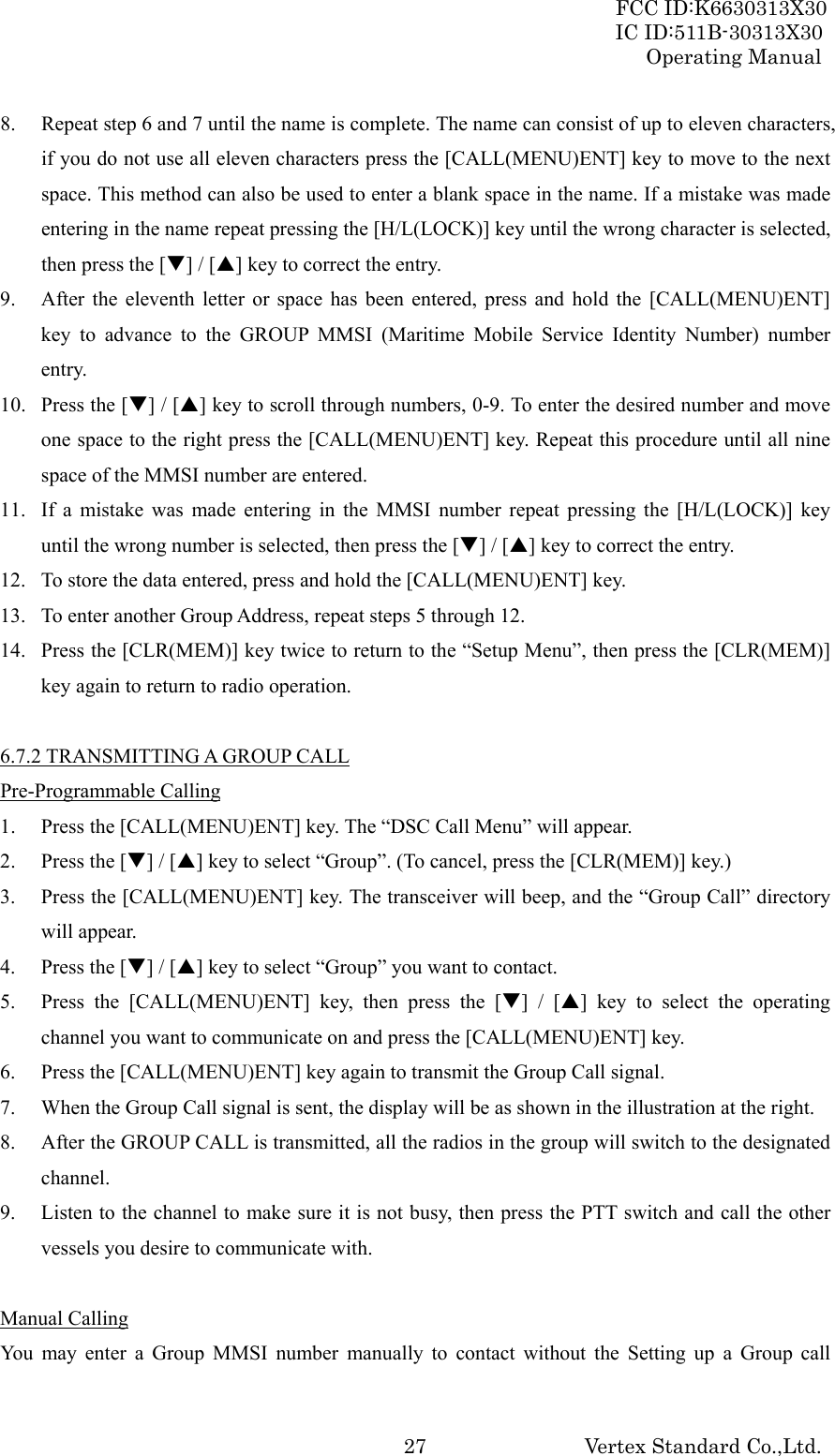 FCC ID:K6630313X30 IC ID:511B-30313X30 Operating Manual Vertex Standard Co.,Ltd. 278. Repeat step 6 and 7 until the name is complete. The name can consist of up to eleven characters, if you do not use all eleven characters press the [CALL(MENU)ENT] key to move to the next space. This method can also be used to enter a blank space in the name. If a mistake was made entering in the name repeat pressing the [H/L(LOCK)] key until the wrong character is selected, then press the [T] / [S] key to correct the entry. 9. After the eleventh letter or space has been entered, press and hold the [CALL(MENU)ENT] key to advance to the GROUP MMSI (Maritime Mobile Service Identity Number) number entry. 10. Press the [T] / [S] key to scroll through numbers, 0-9. To enter the desired number and move one space to the right press the [CALL(MENU)ENT] key. Repeat this procedure until all nine space of the MMSI number are entered. 11. If a mistake was made entering in the MMSI number repeat pressing the [H/L(LOCK)] key until the wrong number is selected, then press the [T] / [S] key to correct the entry. 12. To store the data entered, press and hold the [CALL(MENU)ENT] key. 13. To enter another Group Address, repeat steps 5 through 12. 14. Press the [CLR(MEM)] key twice to return to the “Setup Menu”, then press the [CLR(MEM)] key again to return to radio operation.  6.7.2 TRANSMITTING A GROUP CALL Pre-Programmable Calling 1. Press the [CALL(MENU)ENT] key. The “DSC Call Menu” will appear. 2. Press the [T] / [S] key to select “Group”. (To cancel, press the [CLR(MEM)] key.) 3. Press the [CALL(MENU)ENT] key. The transceiver will beep, and the “Group Call” directory will appear. 4. Press the [T] / [S] key to select “Group” you want to contact. 5. Press the [CALL(MENU)ENT] key, then press the [T] / [S] key to select the operating channel you want to communicate on and press the [CALL(MENU)ENT] key. 6. Press the [CALL(MENU)ENT] key again to transmit the Group Call signal. 7. When the Group Call signal is sent, the display will be as shown in the illustration at the right. 8. After the GROUP CALL is transmitted, all the radios in the group will switch to the designated channel. 9. Listen to the channel to make sure it is not busy, then press the PTT switch and call the other vessels you desire to communicate with.  Manual Calling You may enter a Group MMSI number manually to contact without the Setting up a Group call 