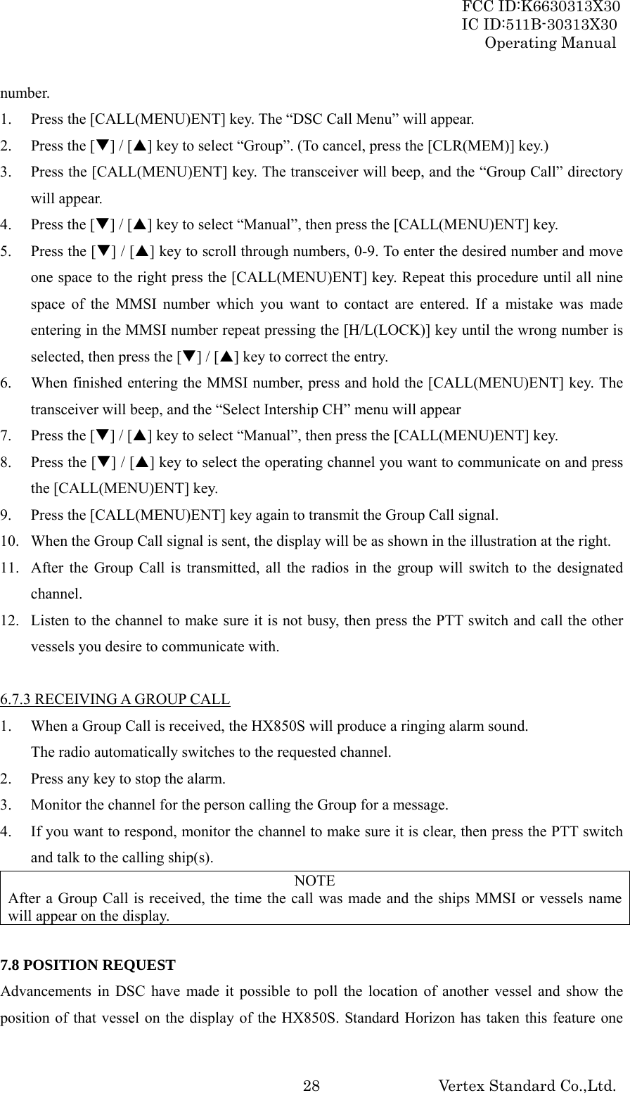 FCC ID:K6630313X30 IC ID:511B-30313X30 Operating Manual Vertex Standard Co.,Ltd. 28number. 1. Press the [CALL(MENU)ENT] key. The “DSC Call Menu” will appear. 2. Press the [T] / [S] key to select “Group”. (To cancel, press the [CLR(MEM)] key.) 3. Press the [CALL(MENU)ENT] key. The transceiver will beep, and the “Group Call” directory will appear. 4. Press the [T] / [S] key to select “Manual”, then press the [CALL(MENU)ENT] key. 5. Press the [T] / [S] key to scroll through numbers, 0-9. To enter the desired number and move one space to the right press the [CALL(MENU)ENT] key. Repeat this procedure until all nine space of the MMSI number which you want to contact are entered. If a mistake was made entering in the MMSI number repeat pressing the [H/L(LOCK)] key until the wrong number is selected, then press the [T] / [S] key to correct the entry. 6. When finished entering the MMSI number, press and hold the [CALL(MENU)ENT] key. The transceiver will beep, and the “Select Intership CH” menu will appear 7. Press the [T] / [S] key to select “Manual”, then press the [CALL(MENU)ENT] key. 8. Press the [T] / [S] key to select the operating channel you want to communicate on and press the [CALL(MENU)ENT] key. 9. Press the [CALL(MENU)ENT] key again to transmit the Group Call signal. 10. When the Group Call signal is sent, the display will be as shown in the illustration at the right. 11. After the Group Call is transmitted, all the radios in the group will switch to the designated channel. 12. Listen to the channel to make sure it is not busy, then press the PTT switch and call the other vessels you desire to communicate with.  6.7.3 RECEIVING A GROUP CALL 1. When a Group Call is received, the HX850S will produce a ringing alarm sound. The radio automatically switches to the requested channel. 2. Press any key to stop the alarm. 3. Monitor the channel for the person calling the Group for a message. 4. If you want to respond, monitor the channel to make sure it is clear, then press the PTT switch and talk to the calling ship(s). NOTE After a Group Call is received, the time the call was made and the ships MMSI or vessels name will appear on the display.  7.8 POSITION REQUEST Advancements in DSC have made it possible to poll the location of another vessel and show the position of that vessel on the display of the HX850S. Standard Horizon has taken this feature one 