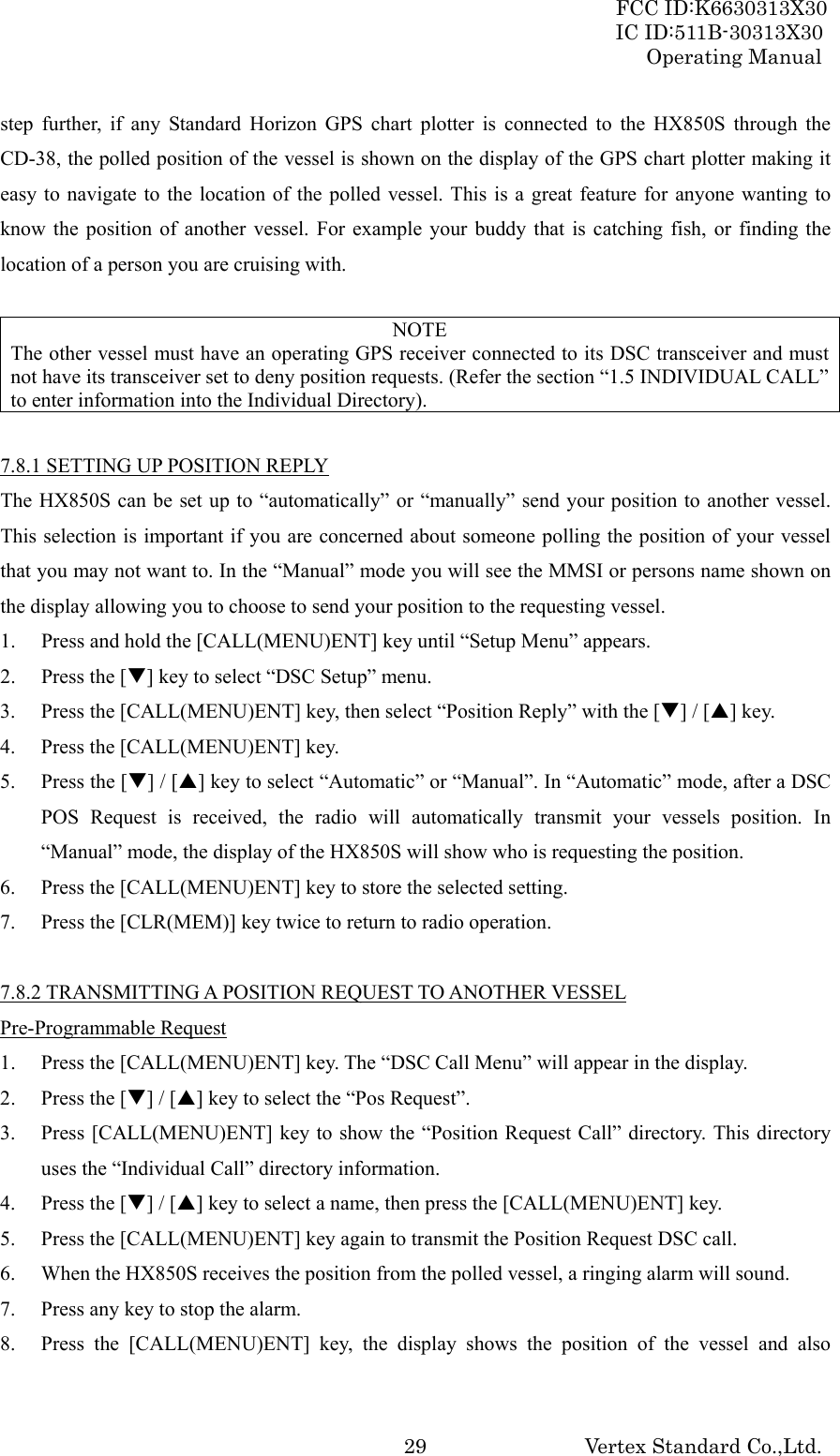 FCC ID:K6630313X30 IC ID:511B-30313X30 Operating Manual Vertex Standard Co.,Ltd. 29step further, if any Standard Horizon GPS chart plotter is connected to the HX850S through the CD-38, the polled position of the vessel is shown on the display of the GPS chart plotter making it easy to navigate to the location of the polled vessel. This is a great feature for anyone wanting to know the position of another vessel. For example your buddy that is catching fish, or finding the location of a person you are cruising with.  NOTE The other vessel must have an operating GPS receiver connected to its DSC transceiver and must not have its transceiver set to deny position requests. (Refer the section “1.5 INDIVIDUAL CALL” to enter information into the Individual Directory).  7.8.1 SETTING UP POSITION REPLY The HX850S can be set up to “automatically” or “manually” send your position to another vessel. This selection is important if you are concerned about someone polling the position of your vessel that you may not want to. In the “Manual” mode you will see the MMSI or persons name shown on the display allowing you to choose to send your position to the requesting vessel. 1. Press and hold the [CALL(MENU)ENT] key until “Setup Menu” appears. 2. Press the [T] key to select “DSC Setup” menu. 3. Press the [CALL(MENU)ENT] key, then select “Position Reply” with the [T] / [S] key. 4. Press the [CALL(MENU)ENT] key. 5. Press the [T] / [S] key to select “Automatic” or “Manual”. In “Automatic” mode, after a DSC POS Request is received, the radio will automatically transmit your vessels position. In “Manual” mode, the display of the HX850S will show who is requesting the position. 6. Press the [CALL(MENU)ENT] key to store the selected setting. 7. Press the [CLR(MEM)] key twice to return to radio operation.  7.8.2 TRANSMITTING A POSITION REQUEST TO ANOTHER VESSEL Pre-Programmable Request 1. Press the [CALL(MENU)ENT] key. The “DSC Call Menu” will appear in the display. 2. Press the [T] / [S] key to select the “Pos Request”. 3. Press [CALL(MENU)ENT] key to show the “Position Request Call” directory. This directory uses the “Individual Call” directory information. 4. Press the [T] / [S] key to select a name, then press the [CALL(MENU)ENT] key. 5. Press the [CALL(MENU)ENT] key again to transmit the Position Request DSC call. 6. When the HX850S receives the position from the polled vessel, a ringing alarm will sound. 7. Press any key to stop the alarm. 8. Press the [CALL(MENU)ENT] key, the display shows the position of the vessel and also 