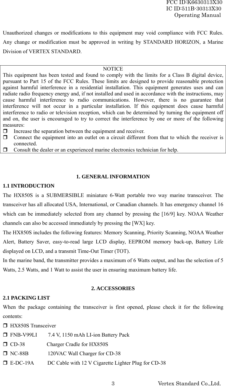 FCC ID:K6630313X30 IC ID:511B-30313X30 Operating Manual Vertex Standard Co.,Ltd. 3Unauthorized changes or modifications to this equipment may void compliance with FCC Rules. Any change or modification must be approved in writing by STANDARD HORIZON, a Marine Division of VERTEX STANDARD.  NOTICE This equipment has been tested and found to comply with the limits for a Class B digital device, pursuant to Part 15 of the FCC Rules. These limits are designed to provide reasonable protection against harmful interference in a residential installation. This equipment generates uses and can radiate radio frequency energy and, if not installed and used in accordance with the instructions, may cause harmful interference to radio communications. However, there is no guarantee that interference will not occur in a particular installation. If this equipment does cause harmful interference to radio or television reception, which can be determined by turning the equipment off and on, the user is encouraged to try to correct the interference by one or more of the following measures:  Increase the separation between the equipment and receiver.  Connect the equipment into an outlet on a circuit different from that to which the receiver is connected.  Consult the dealer or an experienced marine electronics technician for help.   1. GENERAL INFORMATION 1.1 INTRODUCTION The HX850S is a SUBMERSIBLE miniature 6-Watt portable two way marine transceiver. The transceiver has all allocated USA, International, or Canadian channels. It has emergency channel 16 which can be immediately selected from any channel by pressing the [16/9] key. NOAA Weather channels can also be accessed immediately by pressing the [WX] key. The HX850S includes the following features: Memory Scanning, Priority Scanning, NOAA Weather Alert, Battery Saver, easy-to-read large LCD display, EEPROM memory back-up, Battery Life displayed on LCD, and a transmit Time-Out Timer (TOT). In the marine band, the transmitter provides a maximum of 6 Watts output, and has the selection of 5 Watts, 2.5 Watts, and 1 Watt to assist the user in ensuring maximum battery life.  2. ACCESSORIES 2.1 PACKING LIST When the package containing the transceiver is first opened, please check it for the following contents:  HX850S Transceiver  FNB-V99LI    7.4 V, 1150 mAh LI-ion Battery Pack  CD-38        Charger Cradle for HX850S  NC-88B       120VAC Wall Charger for CD-38  E-DC-19A          DC Cable with 12 V Cigarette Lighter Plug for CD-38 