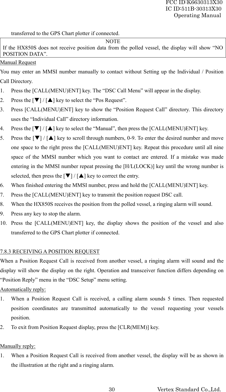 FCC ID:K6630313X30 IC ID:511B-30313X30 Operating Manual Vertex Standard Co.,Ltd. 30transferred to the GPS Chart plotter if connected. NOTE If the HX850S does not receive position data from the polled vessel, the display will show “NO POSITION DATA”. Manual Request You may enter an MMSI number manually to contact without Setting up the Individual / Position Call Directory. 1. Press the [CALL(MENU)ENT] key. The “DSC Call Menu” will appear in the display. 2. Press the [T] / [S] key to select the “Pos Request”. 3. Press [CALL(MENU)ENT] key to show the “Position Request Call” directory. This directory uses the “Individual Call” directory information. 4. Press the [T] / [S] key to select the “Manual”, then press the [CALL(MENU)ENT] key. 5. Press the [T] / [S] key to scroll through numbers, 0-9. To enter the desired number and move one space to the right press the [CALL(MENU)ENT] key. Repeat this procedure until all nine space of the MMSI number which you want to contact are entered. If a mistake was made entering in the MMSI number repeat pressing the [H/L(LOCK)] key until the wrong number is selected, then press the [T] / [S] key to correct the entry. 6. When finished entering the MMSI number, press and hold the [CALL(MENU)ENT] key. 7. Press the [CALL(MENU)ENT] key to transmit the position request DSC call. 8. When the HX850S receives the position from the polled vessel, a ringing alarm will sound. 9. Press any key to stop the alarm. 10. Press the [CALL(MENU)ENT] key, the display shows the position of the vessel and also transferred to the GPS Chart plotter if connected.  7.8.3 RECEIVING A POSITION REQUEST When a Position Request Call is received from another vessel, a ringing alarm will sound and the display will show the display on the right. Operation and transceiver function differs depending on “Position Reply” menu in the “DSC Setup” menu setting. Automatically reply: 1. When a Position Request Call is received, a calling alarm sounds 5 times. Then requested position coordinates are transmitted automatically to the vessel requesting your vessels position. 2. To exit from Position Request display, press the [CLR(MEM)] key.  Manually reply: 1. When a Position Request Call is received from another vessel, the display will be as shown in the illustration at the right and a ringing alarm. 