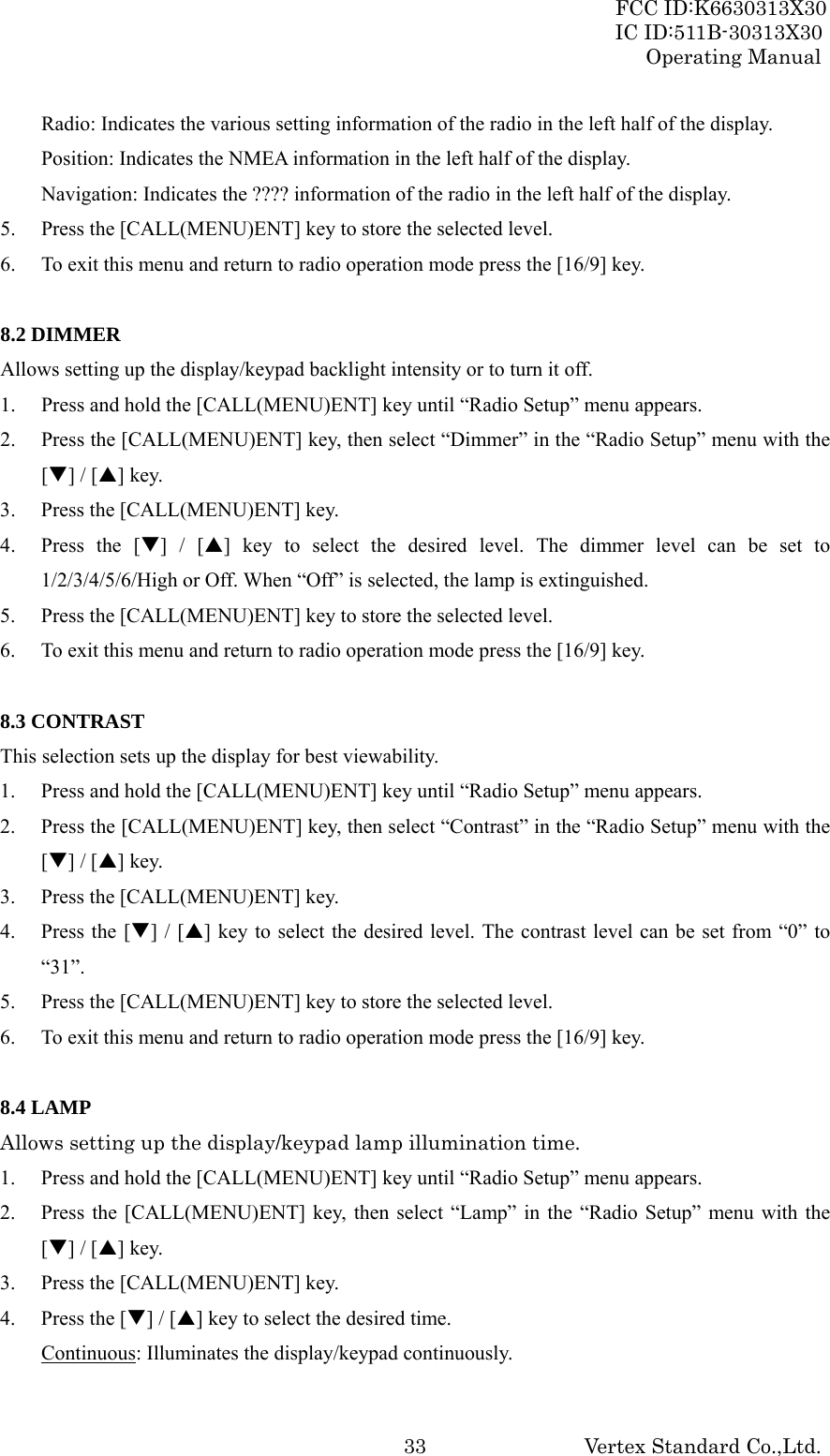 FCC ID:K6630313X30 IC ID:511B-30313X30 Operating Manual Vertex Standard Co.,Ltd. 33Radio: Indicates the various setting information of the radio in the left half of the display. Position: Indicates the NMEA information in the left half of the display. Navigation: Indicates the ???? information of the radio in the left half of the display. 5. Press the [CALL(MENU)ENT] key to store the selected level. 6. To exit this menu and return to radio operation mode press the [16/9] key.  8.2 DIMMER Allows setting up the display/keypad backlight intensity or to turn it off. 1. Press and hold the [CALL(MENU)ENT] key until “Radio Setup” menu appears. 2. Press the [CALL(MENU)ENT] key, then select “Dimmer” in the “Radio Setup” menu with the [T] / [S] key. 3. Press the [CALL(MENU)ENT] key. 4. Press the [T] / [S] key to select the desired level. The dimmer level can be set to 1/2/3/4/5/6/High or Off. When “Off” is selected, the lamp is extinguished. 5. Press the [CALL(MENU)ENT] key to store the selected level. 6. To exit this menu and return to radio operation mode press the [16/9] key.  8.3 CONTRAST This selection sets up the display for best viewability. 1. Press and hold the [CALL(MENU)ENT] key until “Radio Setup” menu appears. 2. Press the [CALL(MENU)ENT] key, then select “Contrast” in the “Radio Setup” menu with the [T] / [S] key. 3. Press the [CALL(MENU)ENT] key. 4. Press the [T] / [S] key to select the desired level. The contrast level can be set from “0” to “31”. 5. Press the [CALL(MENU)ENT] key to store the selected level. 6. To exit this menu and return to radio operation mode press the [16/9] key.  8.4 LAMP Allows setting up the display/keypad lamp illumination time. 1. Press and hold the [CALL(MENU)ENT] key until “Radio Setup” menu appears. 2. Press the [CALL(MENU)ENT] key, then select “Lamp” in the “Radio Setup” menu with the [T] / [S] key. 3. Press the [CALL(MENU)ENT] key. 4. Press the [T] / [S] key to select the desired time. Continuous: Illuminates the display/keypad continuously. 
