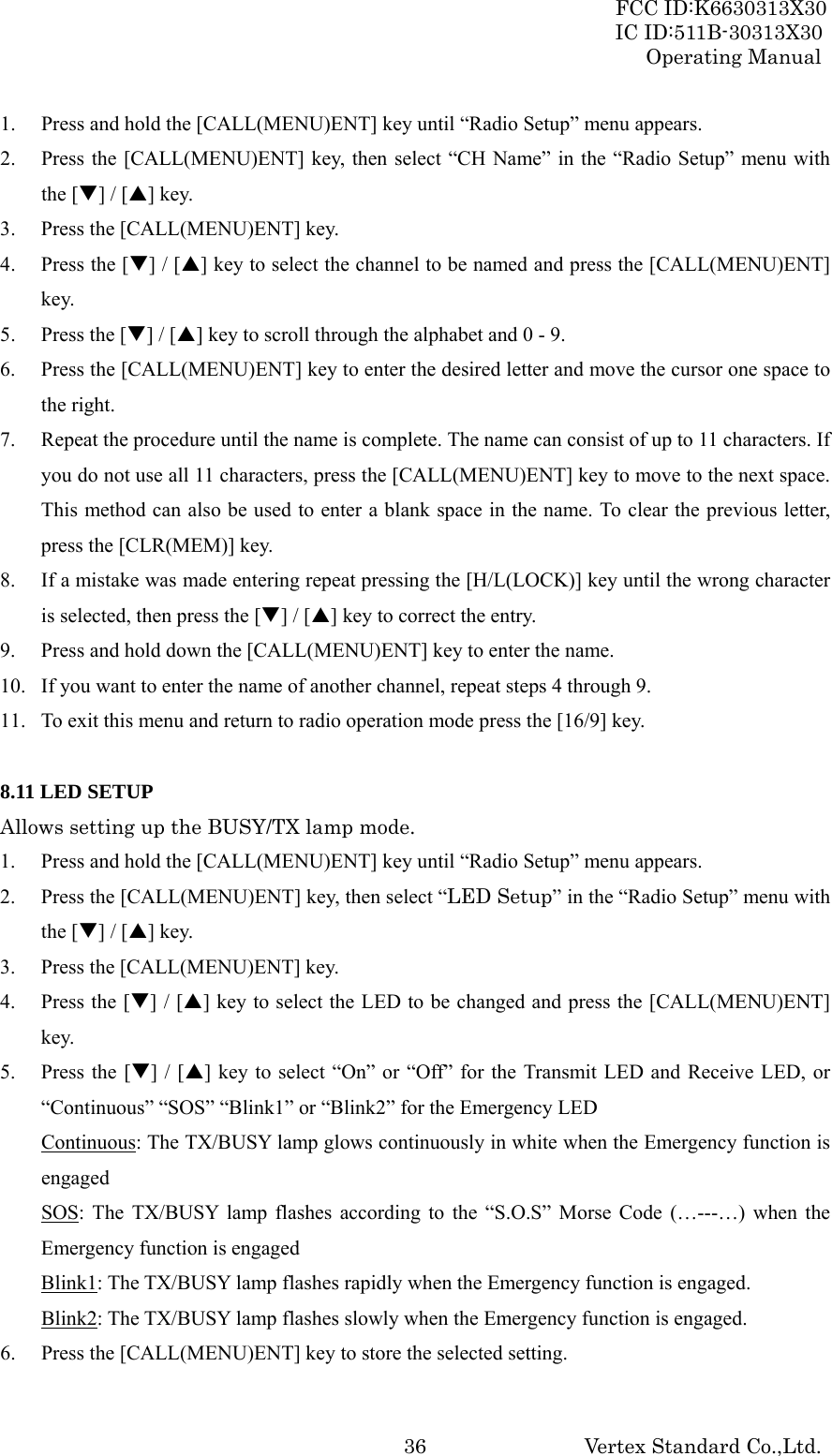 FCC ID:K6630313X30 IC ID:511B-30313X30 Operating Manual Vertex Standard Co.,Ltd. 361. Press and hold the [CALL(MENU)ENT] key until “Radio Setup” menu appears. 2. Press the [CALL(MENU)ENT] key, then select “CH Name” in the “Radio Setup” menu with the [T] / [S] key. 3. Press the [CALL(MENU)ENT] key. 4. Press the [T] / [S] key to select the channel to be named and press the [CALL(MENU)ENT] key. 5. Press the [T] / [S] key to scroll through the alphabet and 0 - 9. 6. Press the [CALL(MENU)ENT] key to enter the desired letter and move the cursor one space to the right. 7. Repeat the procedure until the name is complete. The name can consist of up to 11 characters. If you do not use all 11 characters, press the [CALL(MENU)ENT] key to move to the next space. This method can also be used to enter a blank space in the name. To clear the previous letter, press the [CLR(MEM)] key. 8. If a mistake was made entering repeat pressing the [H/L(LOCK)] key until the wrong character is selected, then press the [T] / [S] key to correct the entry. 9. Press and hold down the [CALL(MENU)ENT] key to enter the name. 10. If you want to enter the name of another channel, repeat steps 4 through 9. 11. To exit this menu and return to radio operation mode press the [16/9] key.  8.11 LED SETUP Allows setting up the BUSY/TX lamp mode. 1. Press and hold the [CALL(MENU)ENT] key until “Radio Setup” menu appears. 2. Press the [CALL(MENU)ENT] key, then select “LED Setup” in the “Radio Setup” menu with the [T] / [S] key. 3. Press the [CALL(MENU)ENT] key. 4. Press the [T] / [S] key to select the LED to be changed and press the [CALL(MENU)ENT] key. 5. Press the [T] / [S] key to select “On” or “Off” for the Transmit LED and Receive LED, or “Continuous” “SOS” “Blink1” or “Blink2” for the Emergency LED Continuous: The TX/BUSY lamp glows continuously in white when the Emergency function is engaged SOS: The TX/BUSY lamp flashes according to the “S.O.S” Morse Code (…---…) when the Emergency function is engaged Blink1: The TX/BUSY lamp flashes rapidly when the Emergency function is engaged. Blink2: The TX/BUSY lamp flashes slowly when the Emergency function is engaged. 6. Press the [CALL(MENU)ENT] key to store the selected setting. 