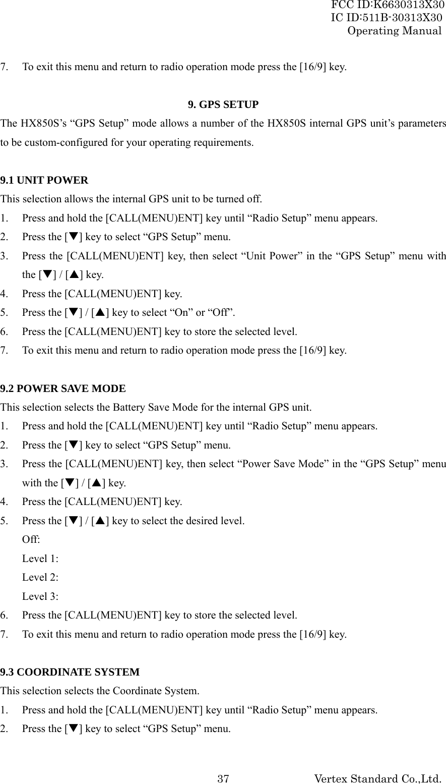 FCC ID:K6630313X30 IC ID:511B-30313X30 Operating Manual Vertex Standard Co.,Ltd. 377. To exit this menu and return to radio operation mode press the [16/9] key.  9. GPS SETUP The HX850S’s “GPS Setup” mode allows a number of the HX850S internal GPS unit’s parameters to be custom-configured for your operating requirements.  9.1 UNIT POWER This selection allows the internal GPS unit to be turned off. 1. Press and hold the [CALL(MENU)ENT] key until “Radio Setup” menu appears. 2. Press the [T] key to select “GPS Setup” menu. 3. Press the [CALL(MENU)ENT] key, then select “Unit Power” in the “GPS Setup” menu with the [T] / [S] key. 4. Press the [CALL(MENU)ENT] key. 5. Press the [T] / [S] key to select “On” or “Off”. 6. Press the [CALL(MENU)ENT] key to store the selected level. 7. To exit this menu and return to radio operation mode press the [16/9] key.  9.2 POWER SAVE MODE This selection selects the Battery Save Mode for the internal GPS unit. 1. Press and hold the [CALL(MENU)ENT] key until “Radio Setup” menu appears. 2. Press the [T] key to select “GPS Setup” menu. 3. Press the [CALL(MENU)ENT] key, then select “Power Save Mode” in the “GPS Setup” menu with the [T] / [S] key. 4. Press the [CALL(MENU)ENT] key. 5. Press the [T] / [S] key to select the desired level. Off:  Level 1:   Level 2:   Level 3:   6. Press the [CALL(MENU)ENT] key to store the selected level. 7. To exit this menu and return to radio operation mode press the [16/9] key.  9.3 COORDINATE SYSTEM This selection selects the Coordinate System. 1. Press and hold the [CALL(MENU)ENT] key until “Radio Setup” menu appears. 2. Press the [T] key to select “GPS Setup” menu. 