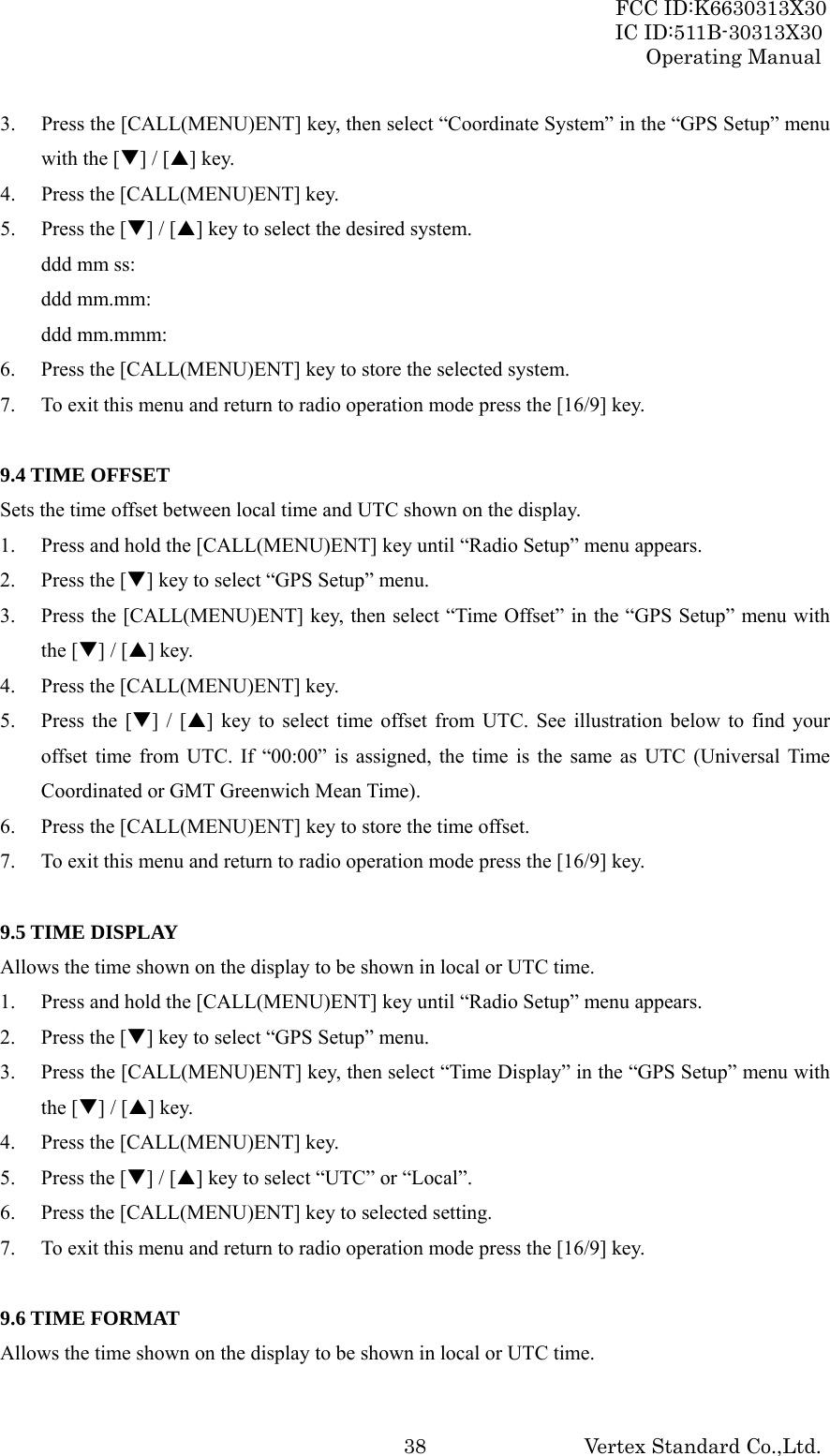 FCC ID:K6630313X30 IC ID:511B-30313X30 Operating Manual Vertex Standard Co.,Ltd. 383. Press the [CALL(MENU)ENT] key, then select “Coordinate System” in the “GPS Setup” menu with the [T] / [S] key. 4. Press the [CALL(MENU)ENT] key. 5. Press the [T] / [S] key to select the desired system. ddd mm ss:   ddd mm.mm: ddd mm.mmm: 6. Press the [CALL(MENU)ENT] key to store the selected system. 7. To exit this menu and return to radio operation mode press the [16/9] key.  9.4 TIME OFFSET Sets the time offset between local time and UTC shown on the display. 1. Press and hold the [CALL(MENU)ENT] key until “Radio Setup” menu appears. 2. Press the [T] key to select “GPS Setup” menu. 3. Press the [CALL(MENU)ENT] key, then select “Time Offset” in the “GPS Setup” menu with the [T] / [S] key. 4. Press the [CALL(MENU)ENT] key. 5. Press the [T] / [S] key to select time offset from UTC. See illustration below to find your offset time from UTC. If “00:00” is assigned, the time is the same as UTC (Universal Time Coordinated or GMT Greenwich Mean Time). 6. Press the [CALL(MENU)ENT] key to store the time offset. 7. To exit this menu and return to radio operation mode press the [16/9] key.  9.5 TIME DISPLAY Allows the time shown on the display to be shown in local or UTC time. 1. Press and hold the [CALL(MENU)ENT] key until “Radio Setup” menu appears. 2. Press the [T] key to select “GPS Setup” menu. 3. Press the [CALL(MENU)ENT] key, then select “Time Display” in the “GPS Setup” menu with the [T] / [S] key. 4. Press the [CALL(MENU)ENT] key. 5. Press the [T] / [S] key to select “UTC” or “Local”. 6. Press the [CALL(MENU)ENT] key to selected setting. 7. To exit this menu and return to radio operation mode press the [16/9] key.  9.6 TIME FORMAT Allows the time shown on the display to be shown in local or UTC time. 