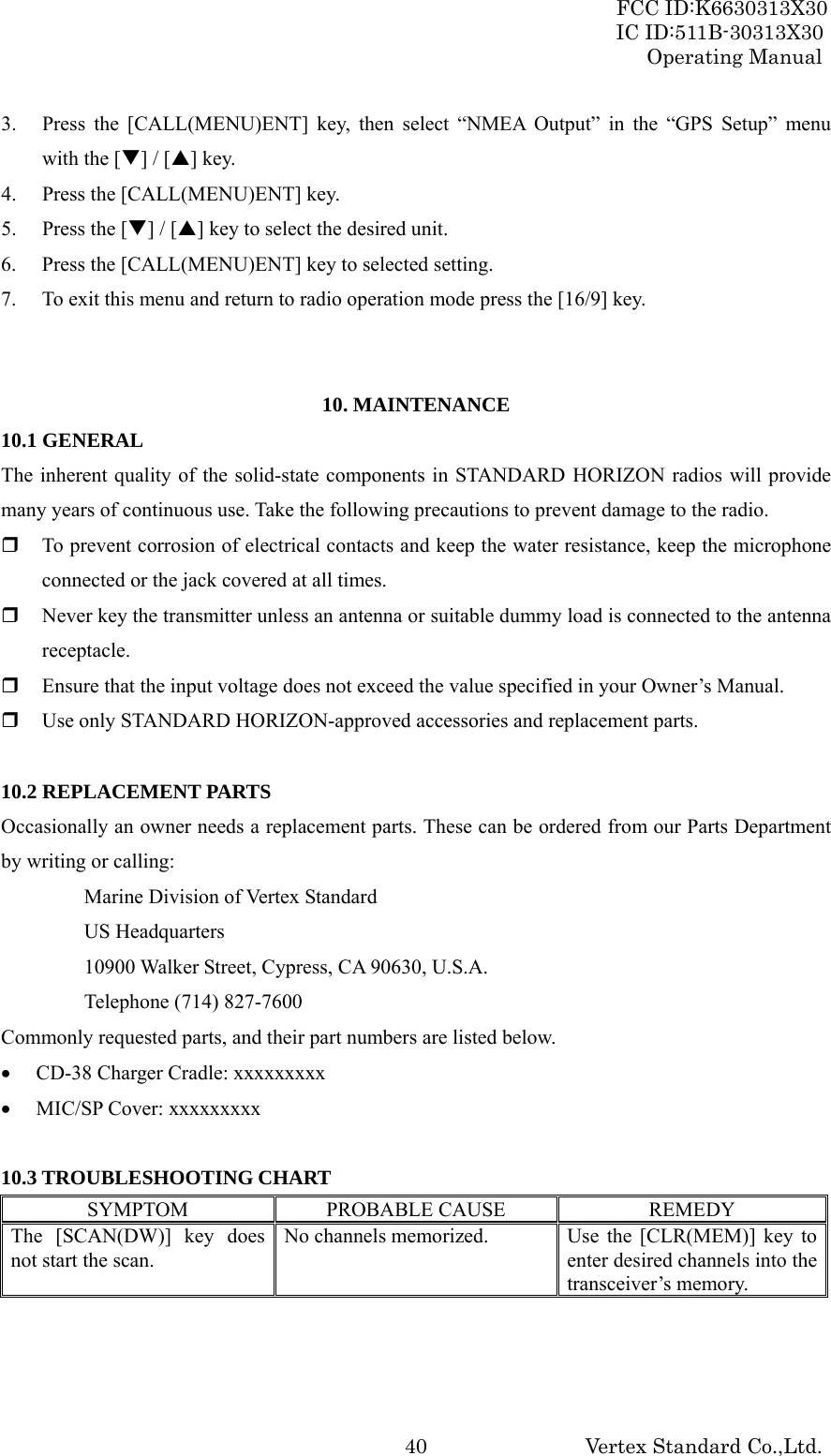 FCC ID:K6630313X30 IC ID:511B-30313X30 Operating Manual Vertex Standard Co.,Ltd. 403. Press the [CALL(MENU)ENT] key, then select “NMEA Output” in the “GPS Setup” menu with the [T] / [S] key. 4. Press the [CALL(MENU)ENT] key. 5. Press the [T] / [S] key to select the desired unit. 6. Press the [CALL(MENU)ENT] key to selected setting. 7. To exit this menu and return to radio operation mode press the [16/9] key.   10. MAINTENANCE 10.1 GENERAL The inherent quality of the solid-state components in STANDARD HORIZON radios will provide many years of continuous use. Take the following precautions to prevent damage to the radio.  To prevent corrosion of electrical contacts and keep the water resistance, keep the microphone connected or the jack covered at all times.  Never key the transmitter unless an antenna or suitable dummy load is connected to the antenna receptacle.  Ensure that the input voltage does not exceed the value specified in your Owner’s Manual.  Use only STANDARD HORIZON-approved accessories and replacement parts.  10.2 REPLACEMENT PARTS Occasionally an owner needs a replacement parts. These can be ordered from our Parts Department by writing or calling:   Marine Division of Vertex Standard  US Headquarters   10900 Walker Street, Cypress, CA 90630, U.S.A.   Telephone (714) 827-7600 Commonly requested parts, and their part numbers are listed below. • CD-38 Charger Cradle: xxxxxxxxx • MIC/SP Cover: xxxxxxxxx  10.3 TROUBLESHOOTING CHART SYMPTOM PROBABLE CAUSE  REMEDY The [SCAN(DW)] key does not start the scan. No channels memorized.  Use the [CLR(MEM)] key to enter desired channels into the transceiver’s memory. 