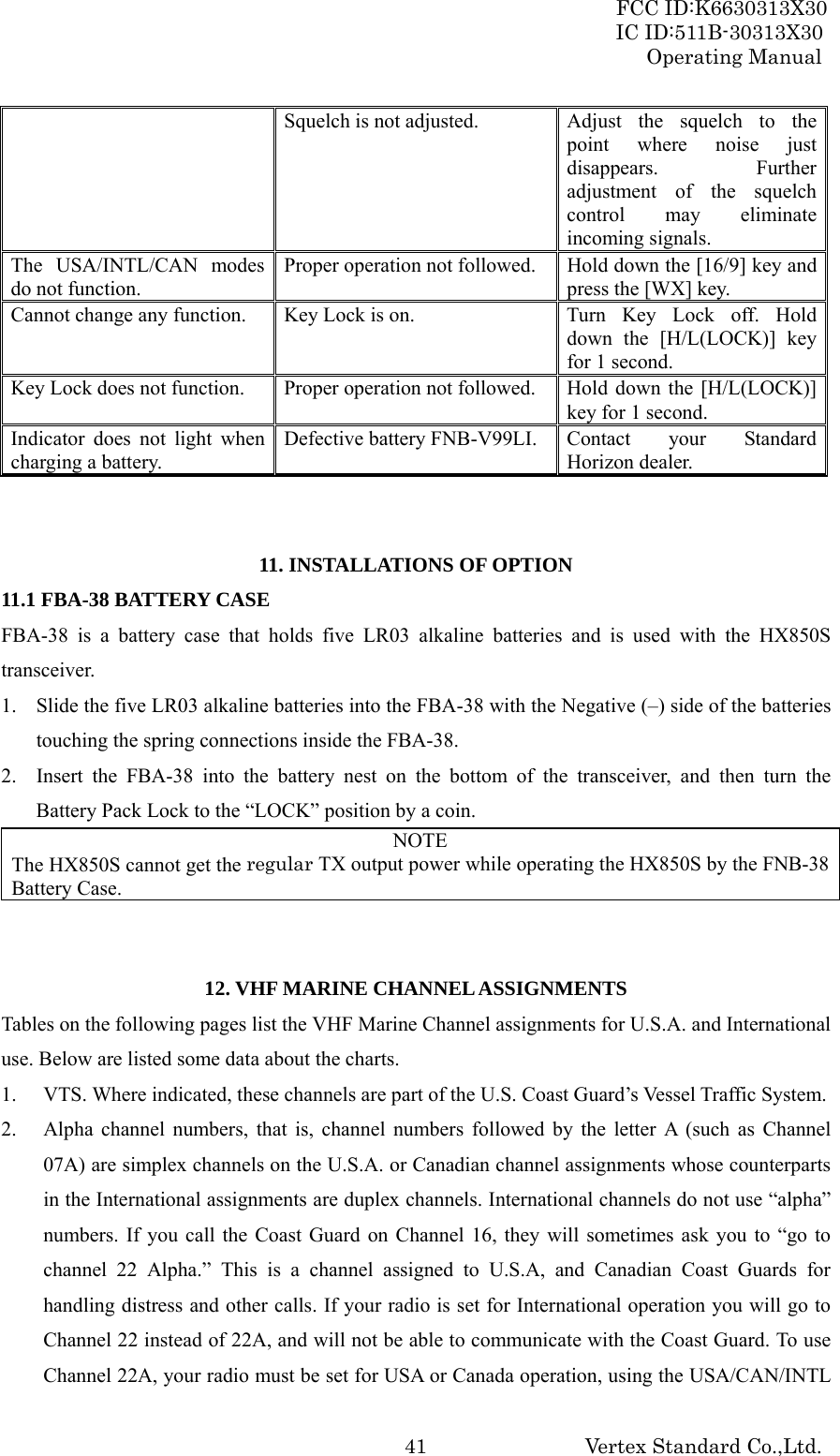 FCC ID:K6630313X30 IC ID:511B-30313X30 Operating Manual Vertex Standard Co.,Ltd. 41Squelch is not adjusted.  Adjust  the  squelch  to  the point where noise just disappears. Further adjustment of the squelch control may eliminate incoming signals. The USA/INTL/CAN modes do not function. Proper operation not followed.  Hold down the [16/9] key and press the [WX] key. Cannot change any function.  Key Lock is on.  Turn  Key  Lock  off.  Hold down the [H/L(LOCK)] key for 1 second. Key Lock does not function.  Proper operation not followed.  Hold  down the [H/L(LOCK)] key for 1 second. Indicator does not light when charging a battery. Defective battery FNB-V99LI. Contact your Standard Horizon dealer.   11. INSTALLATIONS OF OPTION 11.1 FBA-38 BATTERY CASE FBA-38 is a battery case that holds five LR03 alkaline batteries and is used with the HX850S transceiver. 1. Slide the five LR03 alkaline batteries into the FBA-38 with the Negative (–) side of the batteries touching the spring connections inside the FBA-38. 2. Insert the FBA-38 into the battery nest on the bottom of the transceiver, and then turn the Battery Pack Lock to the “LOCK” position by a coin. NOTE The HX850S cannot get the regular TX output power while operating the HX850S by the FNB-38 Battery Case.   12. VHF MARINE CHANNEL ASSIGNMENTS Tables on the following pages list the VHF Marine Channel assignments for U.S.A. and International use. Below are listed some data about the charts. 1. VTS. Where indicated, these channels are part of the U.S. Coast Guard’s Vessel Traffic System. 2. Alpha channel numbers, that is, channel numbers followed by the letter A (such as Channel 07A) are simplex channels on the U.S.A. or Canadian channel assignments whose counterparts in the International assignments are duplex channels. International channels do not use “alpha” numbers. If you call the Coast Guard on Channel 16, they will sometimes ask you to “go to channel 22 Alpha.” This is a channel assigned to U.S.A, and Canadian Coast Guards for handling distress and other calls. If your radio is set for International operation you will go to Channel 22 instead of 22A, and will not be able to communicate with the Coast Guard. To use Channel 22A, your radio must be set for USA or Canada operation, using the USA/CAN/INTL 