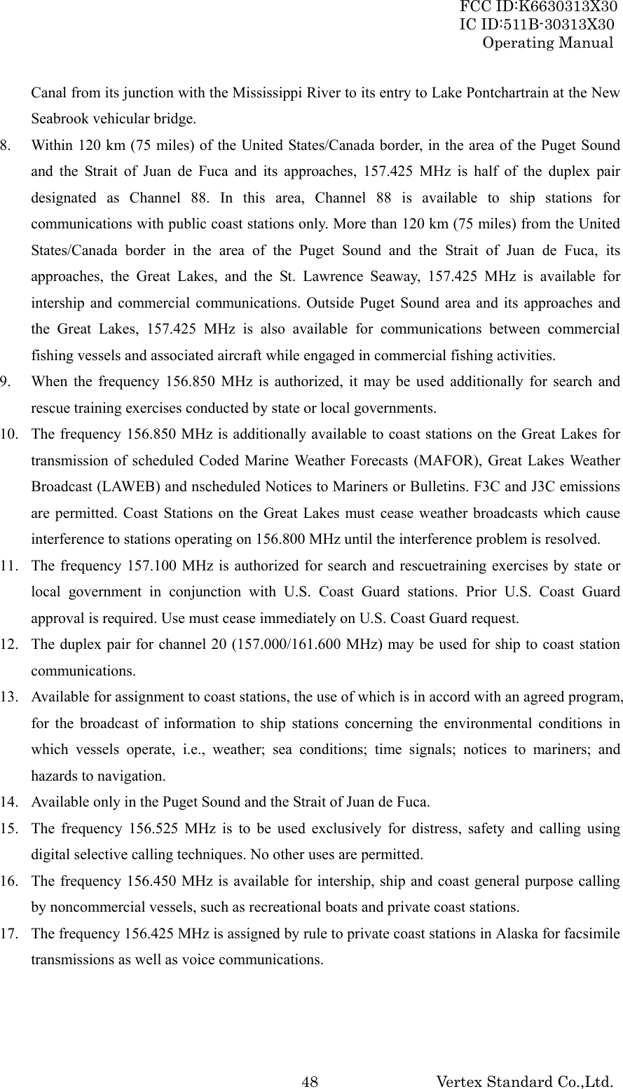 FCC ID:K6630313X30 IC ID:511B-30313X30 Operating Manual Vertex Standard Co.,Ltd. 48Canal from its junction with the Mississippi River to its entry to Lake Pontchartrain at the New Seabrook vehicular bridge. 8. Within 120 km (75 miles) of the United States/Canada border, in the area of the Puget Sound and the Strait of Juan de Fuca and its approaches, 157.425 MHz is half of the duplex pair designated as Channel 88. In this area, Channel 88 is available to ship stations for communications with public coast stations only. More than 120 km (75 miles) from the United States/Canada border in the area of the Puget Sound and the Strait of Juan de Fuca, its approaches, the Great Lakes, and the St. Lawrence Seaway, 157.425 MHz is available for intership and commercial communications. Outside Puget Sound area and its approaches and the Great Lakes, 157.425 MHz is also available for communications between commercial fishing vessels and associated aircraft while engaged in commercial fishing activities. 9. When the frequency 156.850 MHz is authorized, it may be used additionally for search and rescue training exercises conducted by state or local governments. 10. The frequency 156.850 MHz is additionally available to coast stations on the Great Lakes for transmission of scheduled Coded Marine Weather Forecasts (MAFOR), Great Lakes Weather Broadcast (LAWEB) and nscheduled Notices to Mariners or Bulletins. F3C and J3C emissions are permitted. Coast Stations on the Great Lakes must cease weather broadcasts which cause interference to stations operating on 156.800 MHz until the interference problem is resolved. 11. The frequency 157.100 MHz is authorized for search and rescuetraining exercises by state or local government in conjunction with U.S. Coast Guard stations. Prior U.S. Coast Guard approval is required. Use must cease immediately on U.S. Coast Guard request. 12. The duplex pair for channel 20 (157.000/161.600 MHz) may be used for ship to coast station communications. 13. Available for assignment to coast stations, the use of which is in accord with an agreed program, for the broadcast of information to ship stations concerning the environmental conditions in which vessels operate, i.e., weather; sea conditions; time signals; notices to mariners; and hazards to navigation. 14. Available only in the Puget Sound and the Strait of Juan de Fuca. 15. The frequency 156.525 MHz is to be used exclusively for distress, safety and calling using digital selective calling techniques. No other uses are permitted. 16. The frequency 156.450 MHz is available for intership, ship and coast general purpose calling by noncommercial vessels, such as recreational boats and private coast stations. 17. The frequency 156.425 MHz is assigned by rule to private coast stations in Alaska for facsimile transmissions as well as voice communications.   