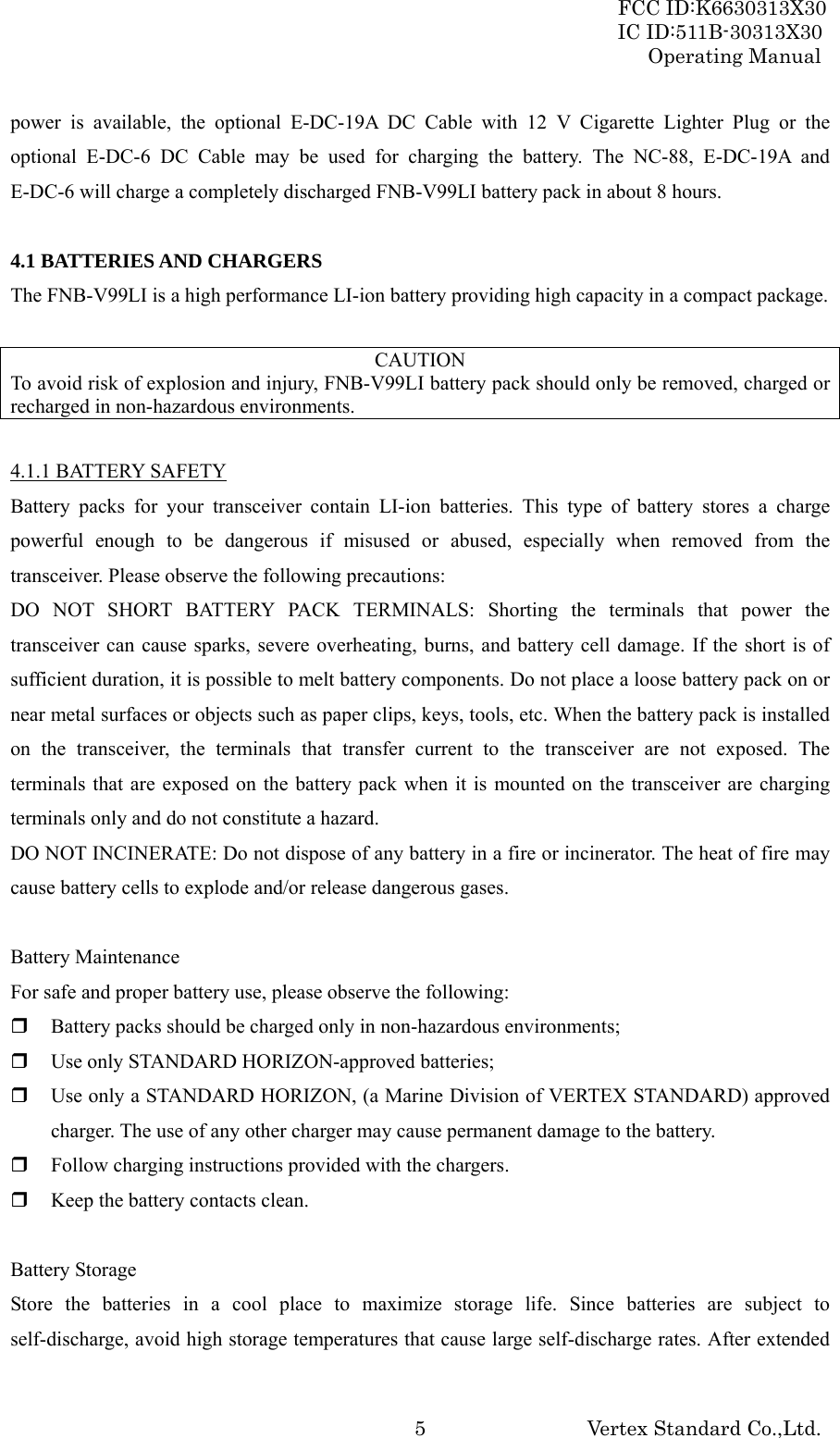 FCC ID:K6630313X30 IC ID:511B-30313X30 Operating Manual Vertex Standard Co.,Ltd. 5power is available, the optional E-DC-19A DC Cable with 12 V Cigarette Lighter Plug or the optional E-DC-6 DC Cable may be used for charging the battery. The NC-88, E-DC-19A and E-DC-6 will charge a completely discharged FNB-V99LI battery pack in about 8 hours.  4.1 BATTERIES AND CHARGERS The FNB-V99LI is a high performance LI-ion battery providing high capacity in a compact package.  CAUTION To avoid risk of explosion and injury, FNB-V99LI battery pack should only be removed, charged or recharged in non-hazardous environments.  4.1.1 BATTERY SAFETY Battery packs for your transceiver contain LI-ion batteries. This type of battery stores a charge powerful enough to be dangerous if misused or abused, especially when removed from the transceiver. Please observe the following precautions: DO NOT SHORT BATTERY PACK TERMINALS: Shorting the terminals that power the transceiver can cause sparks, severe overheating, burns, and battery cell damage. If the short is of sufficient duration, it is possible to melt battery components. Do not place a loose battery pack on or near metal surfaces or objects such as paper clips, keys, tools, etc. When the battery pack is installed on the transceiver, the terminals that transfer current to the transceiver are not exposed. The terminals that are exposed on the battery pack when it is mounted on the transceiver are charging terminals only and do not constitute a hazard. DO NOT INCINERATE: Do not dispose of any battery in a fire or incinerator. The heat of fire may cause battery cells to explode and/or release dangerous gases.  Battery Maintenance For safe and proper battery use, please observe the following:  Battery packs should be charged only in non-hazardous environments;  Use only STANDARD HORIZON-approved batteries;  Use only a STANDARD HORIZON, (a Marine Division of VERTEX STANDARD) approved charger. The use of any other charger may cause permanent damage to the battery.  Follow charging instructions provided with the chargers.  Keep the battery contacts clean.  Battery Storage Store the batteries in a cool place to maximize storage life. Since batteries are subject to self-discharge, avoid high storage temperatures that cause large self-discharge rates. After extended 