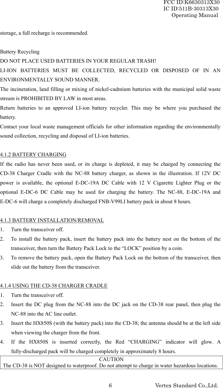 FCC ID:K6630313X30 IC ID:511B-30313X30 Operating Manual Vertex Standard Co.,Ltd. 6storage, a full recharge is recommended.  Battery Recycling DO NOT PLACE USED BATTERIES IN YOUR REGULAR TRASH! LI-ION BATTERIES MUST BE COLLECTED, RECYCLED OR DISPOSED OF IN AN ENVIRONMENTALLY SOUND MANNER. The incineration, land filling or mixing of nickel-cadmium batteries with the municipal solid waste stream is PROHIBITED BY LAW in most areas. Return batteries to an approved LI-ion battery recycler. This may be where you purchased the battery. Contact your local waste management officials for other information regarding the environmentally sound collection, recycling and disposal of LI-ion batteries.  4.1.2 BATTERY CHARGING If the radio has never been used, or its charge is depleted, it may be charged by connecting the CD-38 Charger Cradle with the NC-88 battery charger, as shown in the illustration. If 12V DC power is available, the optional E-DC-19A DC Cable with 12 V Cigarette Lighter Plug or the optional E-DC-6 DC Cable may be used for charging the battery. The NC-88, E-DC-19A and E-DC-6 will charge a completely discharged FNB-V99LI battery pack in about 8 hours.  4.1.3 BATTERY INSTALLATION/REMOVAL 1.  Turn the transceiver off. 2. To install the battery pack, insert the battery pack into the battery nest on the bottom of the transceiver, then turn the Battery Pack Lock to the “LOCK” position by a coin. 3. To remove the battery pack, open the Battery Pack Lock on the bottom of the transceiver, then slide out the battery from the transceiver.  4.1.4 USING THE CD-38 CHARGER CRADLE 1.  Turn the transceiver off. 2.  Insert the DC plug from the NC-88 into the DC jack on the CD-38 rear panel, then plug the NC-88 into the AC line outlet. 3.  Insert the HX850S (with the battery pack) into the CD-38; the antenna should be at the left side when viewing the charger from the front. 4.  If the HX850S is inserted correctly, the Red “CHARGING” indicator will glow. A fully-discharged pack will be charged completely in approximately 8 hours. CAUTION The CD-38 is NOT designed to waterproof. Do not attempt to charge in water hazardous locations. 