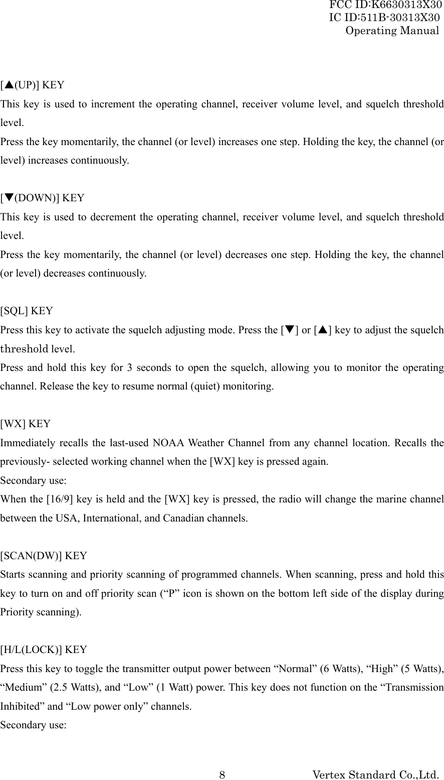 FCC ID:K6630313X30 IC ID:511B-30313X30 Operating Manual Vertex Standard Co.,Ltd. 8 [S(UP)] KEY This key is used to increment the operating channel, receiver volume level, and squelch threshold level. Press the key momentarily, the channel (or level) increases one step. Holding the key, the channel (or level) increases continuously.  [T(DOWN)] KEY This key is used to decrement the operating channel, receiver volume level, and squelch threshold level. Press the key momentarily, the channel (or level) decreases one step. Holding the key, the channel (or level) decreases continuously.  [SQL] KEY Press this key to activate the squelch adjusting mode. Press the [T] or [S] key to adjust the squelch threshold level. Press and hold this key for 3 seconds to open the squelch, allowing you to monitor the operating channel. Release the key to resume normal (quiet) monitoring.  [WX] KEY Immediately recalls the last-used NOAA Weather Channel from any channel location. Recalls the previously- selected working channel when the [WX] key is pressed again. Secondary use: When the [16/9] key is held and the [WX] key is pressed, the radio will change the marine channel between the USA, International, and Canadian channels.  [SCAN(DW)] KEY Starts scanning and priority scanning of programmed channels. When scanning, press and hold this key to turn on and off priority scan (“P” icon is shown on the bottom left side of the display during Priority scanning).  [H/L(LOCK)] KEY Press this key to toggle the transmitter output power between “Normal” (6 Watts), “High” (5 Watts), “Medium” (2.5 Watts), and “Low” (1 Watt) power. This key does not function on the “Transmission Inhibited” and “Low power only” channels. Secondary use: 