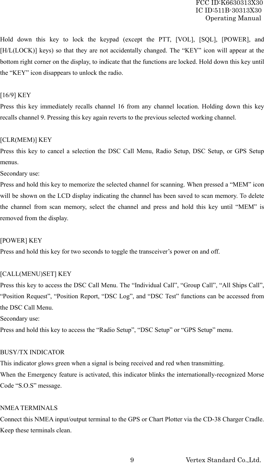 FCC ID:K6630313X30 IC ID:511B-30313X30 Operating Manual Vertex Standard Co.,Ltd. 9Hold down this key to lock the keypad (except the PTT, [VOL], [SQL], [POWER], and [H/L(LOCK)] keys) so that they are not accidentally changed. The “KEY” icon will appear at the bottom right corner on the display, to indicate that the functions are locked. Hold down this key until the “KEY” icon disappears to unlock the radio.  [16/9] KEY Press this key immediately recalls channel 16 from any channel location. Holding down this key recalls channel 9. Pressing this key again reverts to the previous selected working channel.  [CLR(MEM)] KEY Press this key to cancel a selection the DSC Call Menu, Radio Setup, DSC Setup, or GPS Setup menus. Secondary use: Press and hold this key to memorize the selected channel for scanning. When pressed a “MEM” icon will be shown on the LCD display indicating the channel has been saved to scan memory. To delete the channel from scan memory, select the channel and press and hold this key until “MEM” is removed from the display.  [POWER] KEY Press and hold this key for two seconds to toggle the transceiver’s power on and off.  [CALL(MENU)SET] KEY Press this key to access the DSC Call Menu. The “Individual Call”, “Group Call”, “All Ships Call”, “Position Request”, “Position Report, “DSC Log”, and “DSC Test” functions can be accessed from the DSC Call Menu. Secondary use: Press and hold this key to access the “Radio Setup”, “DSC Setup” or “GPS Setup” menu.  BUSY/TX INDICATOR This indicator glows green when a signal is being received and red when transmitting. When the Emergency feature is activated, this indicator blinks the internationally-recognized Morse Code “S.O.S” message.  NMEA TERMINALS Connect this NMEA input/output terminal to the GPS or Chart Plotter via the CD-38 Charger Cradle. Keep these terminals clean. 