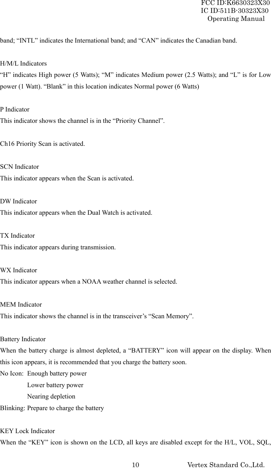 FCC ID:K6630323X30 IC ID:511B-30323X30 Operating Manual Vertex Standard Co.,Ltd.  10band; “INTL” indicates the International band; and “CAN” indicates the Canadian band.  H/M/L Indicators “H” indicates High power (5 Watts); “M” indicates Medium power (2.5 Watts); and “L” is for Low power (1 Watt). “Blank” in this location indicates Normal power (6 Watts)  P Indicator This indicator shows the channel is in the “Priority Channel”.  Ch16 Priority Scan is activated.  SCN Indicator This indicator appears when the Scan is activated.  DW Indicator This indicator appears when the Dual Watch is activated.  TX Indicator This indicator appears during transmission.  WX Indicator This indicator appears when a NOAA weather channel is selected.  MEM Indicator This indicator shows the channel is in the transceiver’s “Scan Memory”.  Battery Indicator When the battery charge is almost depleted, a “BATTERY” icon will appear on the display. When this icon appears, it is recommended that you charge the battery soon. No Icon:  Enough battery power Lower battery power  Nearing depletion Blinking: Prepare to charge the battery  KEY Lock Indicator When the “KEY” icon is shown on the LCD, all keys are disabled except for the H/L, VOL, SQL, 