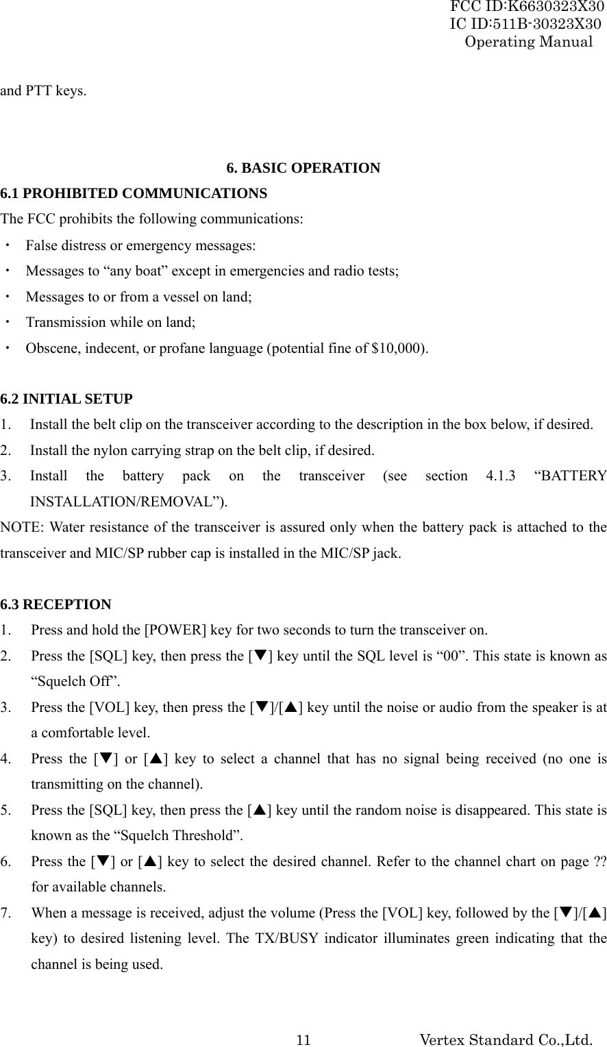 FCC ID:K6630323X30 IC ID:511B-30323X30 Operating Manual Vertex Standard Co.,Ltd.  11and PTT keys.   6. BASIC OPERATION 6.1 PROHIBITED COMMUNICATIONS The FCC prohibits the following communications: ・  False distress or emergency messages: ・  Messages to “any boat” except in emergencies and radio tests; ・  Messages to or from a vessel on land; ・  Transmission while on land; ・  Obscene, indecent, or profane language (potential fine of $10,000).  6.2 INITIAL SETUP 1. Install the belt clip on the transceiver according to the description in the box below, if desired. 2. Install the nylon carrying strap on the belt clip, if desired. 3. Install the battery pack on the transceiver (see section 4.1.3 “BATTERY INSTALLATION/REMOVAL”). NOTE: Water resistance of the transceiver is assured only when the battery pack is attached to the transceiver and MIC/SP rubber cap is installed in the MIC/SP jack.  6.3 RECEPTION 1. Press and hold the [POWER] key for two seconds to turn the transceiver on. 2. Press the [SQL] key, then press the [T] key until the SQL level is “00”. This state is known as “Squelch Off”. 3. Press the [VOL] key, then press the [T]/[S] key until the noise or audio from the speaker is at a comfortable level. 4. Press the [T] or [S] key to select a channel that has no signal being received (no one is transmitting on the channel). 5. Press the [SQL] key, then press the [S] key until the random noise is disappeared. This state is known as the “Squelch Threshold”. 6. Press the [T] or [S] key to select the desired channel. Refer to the channel chart on page ?? for available channels. 7. When a message is received, adjust the volume (Press the [VOL] key, followed by the [T]/[S] key) to desired listening level. The TX/BUSY indicator illuminates green indicating that the channel is being used.  