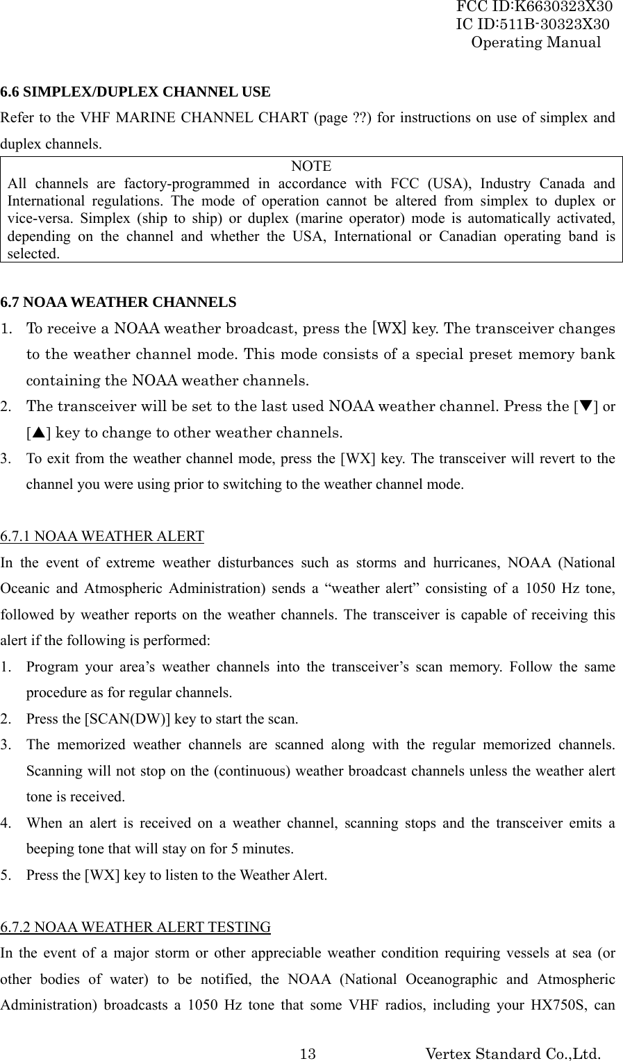 FCC ID:K6630323X30 IC ID:511B-30323X30 Operating Manual Vertex Standard Co.,Ltd.  136.6 SIMPLEX/DUPLEX CHANNEL USE Refer to the VHF MARINE CHANNEL CHART (page ??) for instructions on use of simplex and duplex channels. NOTE All channels are factory-programmed in accordance with FCC (USA), Industry Canada and International regulations. The mode of operation cannot be altered from simplex to duplex or vice-versa. Simplex (ship to ship) or duplex (marine operator) mode is automatically activated, depending on the channel and whether the USA, International or Canadian operating band is selected.  6.7 NOAA WEATHER CHANNELS 1. To receive a NOAA weather broadcast, press the [WX] key. The transceiver changes to the weather channel mode. This mode consists of a special preset memory bank containing the NOAA weather channels. 2. The transceiver will be set to the last used NOAA weather channel. Press the [T] or [S] key to change to other weather channels. 3. To exit from the weather channel mode, press the [WX] key. The transceiver will revert to the channel you were using prior to switching to the weather channel mode.  6.7.1 NOAA WEATHER ALERT In the event of extreme weather disturbances such as storms and hurricanes, NOAA (National Oceanic and Atmospheric Administration) sends a “weather alert” consisting of a 1050 Hz tone, followed by weather reports on the weather channels. The transceiver is capable of receiving this alert if the following is performed: 1. Program your area’s weather channels into the transceiver’s scan memory. Follow the same procedure as for regular channels. 2. Press the [SCAN(DW)] key to start the scan. 3. The memorized weather channels are scanned along with the regular memorized channels. Scanning will not stop on the (continuous) weather broadcast channels unless the weather alert tone is received. 4. When an alert is received on a weather channel, scanning stops and the transceiver emits a beeping tone that will stay on for 5 minutes. 5. Press the [WX] key to listen to the Weather Alert.  6.7.2 NOAA WEATHER ALERT TESTING In the event of a major storm or other appreciable weather condition requiring vessels at sea (or other bodies of water) to be notified, the NOAA (National Oceanographic and Atmospheric Administration) broadcasts a 1050 Hz tone that some VHF radios, including your HX750S, can 