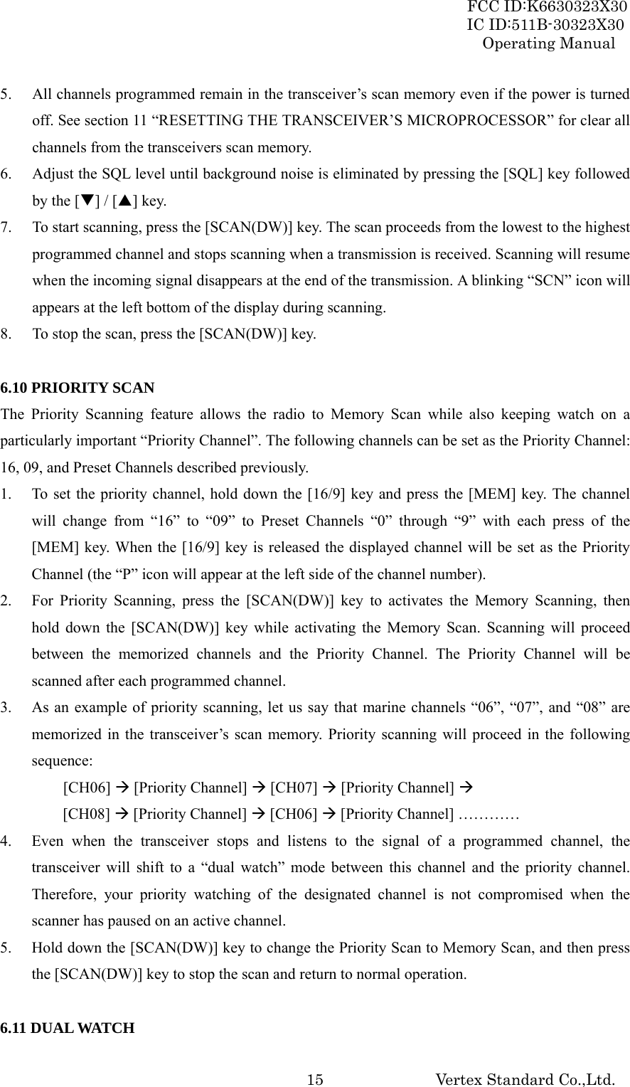 FCC ID:K6630323X30 IC ID:511B-30323X30 Operating Manual Vertex Standard Co.,Ltd.  155. All channels programmed remain in the transceiver’s scan memory even if the power is turned off. See section 11 “RESETTING THE TRANSCEIVER’S MICROPROCESSOR” for clear all channels from the transceivers scan memory. 6. Adjust the SQL level until background noise is eliminated by pressing the [SQL] key followed by the [T] / [S] key. 7. To start scanning, press the [SCAN(DW)] key. The scan proceeds from the lowest to the highest programmed channel and stops scanning when a transmission is received. Scanning will resume when the incoming signal disappears at the end of the transmission. A blinking “SCN” icon will appears at the left bottom of the display during scanning. 8. To stop the scan, press the [SCAN(DW)] key.  6.10 PRIORITY SCAN The Priority Scanning feature allows the radio to Memory Scan while also keeping watch on a particularly important “Priority Channel”. The following channels can be set as the Priority Channel: 16, 09, and Preset Channels described previously. 1.  To set the priority channel, hold down the [16/9] key and press the [MEM] key. The channel will change from “16” to “09” to Preset Channels “0” through “9” with each press of the [MEM] key. When the [16/9] key is released the displayed channel will be set as the Priority Channel (the “P” icon will appear at the left side of the channel number). 2.  For Priority Scanning, press the [SCAN(DW)] key to activates the Memory Scanning, then hold down the [SCAN(DW)] key while activating the Memory Scan. Scanning will proceed between the memorized channels and the Priority Channel. The Priority Channel will be scanned after each programmed channel. 3.  As an example of priority scanning, let us say that marine channels “06”, “07”, and “08” are memorized in the transceiver’s scan memory. Priority scanning will proceed in the following sequence:   [CH06] Æ [Priority Channel] Æ [CH07] Æ [Priority Channel] Æ       [CH08] Æ [Priority Channel] Æ [CH06] Æ [Priority Channel] ………… 4.  Even when the transceiver stops and listens to the signal of a programmed channel, the transceiver will shift to a “dual watch” mode between this channel and the priority channel. Therefore, your priority watching of the designated channel is not compromised when the scanner has paused on an active channel. 5.  Hold down the [SCAN(DW)] key to change the Priority Scan to Memory Scan, and then press the [SCAN(DW)] key to stop the scan and return to normal operation.  6.11 DUAL WATCH 