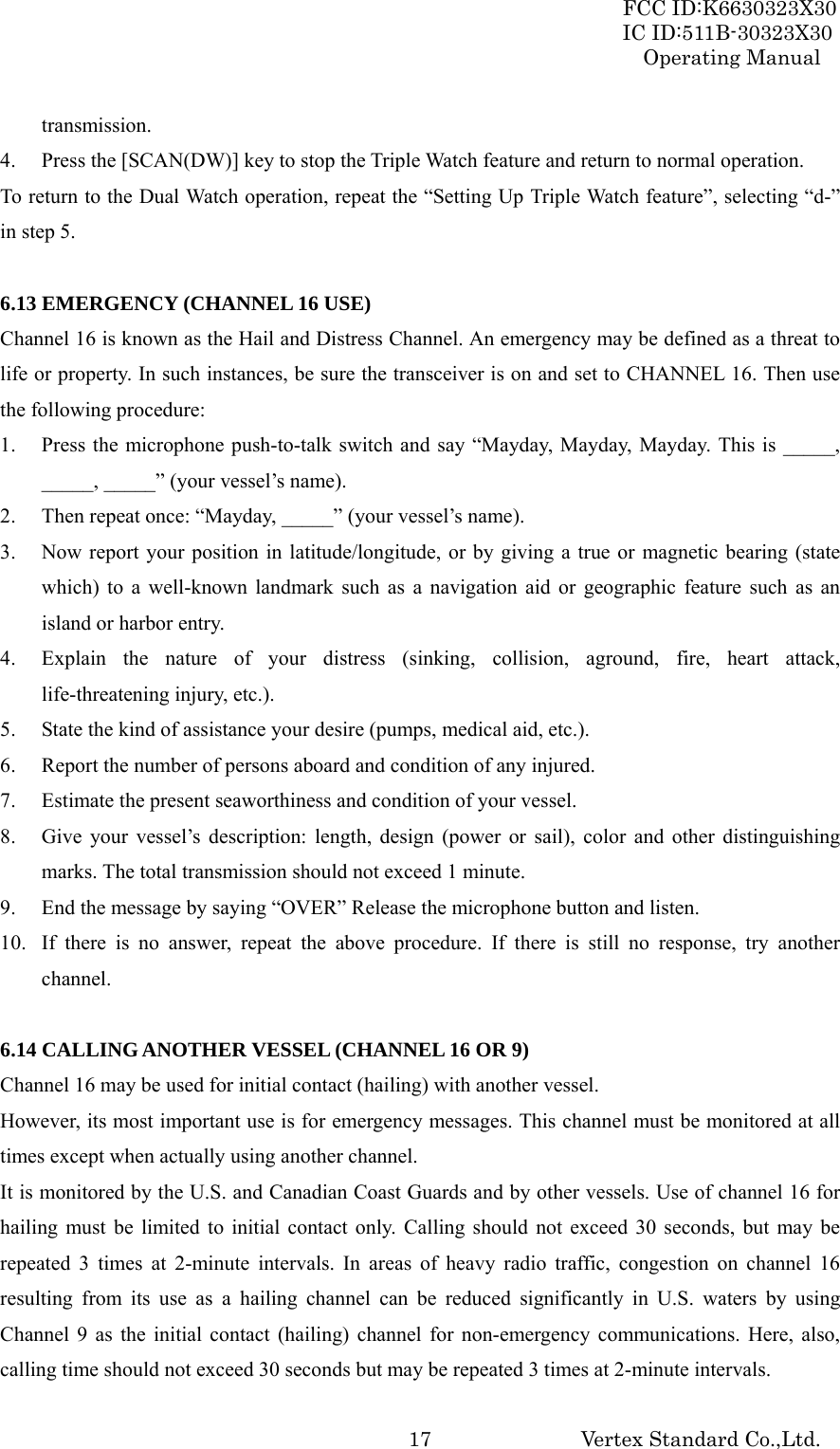 FCC ID:K6630323X30 IC ID:511B-30323X30 Operating Manual Vertex Standard Co.,Ltd.  17transmission. 4. Press the [SCAN(DW)] key to stop the Triple Watch feature and return to normal operation. To return to the Dual Watch operation, repeat the “Setting Up Triple Watch feature”, selecting “d-” in step 5.  6.13 EMERGENCY (CHANNEL 16 USE) Channel 16 is known as the Hail and Distress Channel. An emergency may be defined as a threat to life or property. In such instances, be sure the transceiver is on and set to CHANNEL 16. Then use the following procedure: 1. Press the microphone push-to-talk switch and say “Mayday, Mayday, Mayday. This is _____, _____, _____” (your vessel’s name). 2. Then repeat once: “Mayday, _____” (your vessel’s name). 3. Now report your position in latitude/longitude, or by giving a true or magnetic bearing (state which) to a well-known landmark such as a navigation aid or geographic feature such as an island or harbor entry. 4. Explain the nature of your distress (sinking, collision, aground, fire, heart attack, life-threatening injury, etc.). 5. State the kind of assistance your desire (pumps, medical aid, etc.). 6. Report the number of persons aboard and condition of any injured. 7. Estimate the present seaworthiness and condition of your vessel. 8. Give your vessel’s description: length, design (power or sail), color and other distinguishing marks. The total transmission should not exceed 1 minute. 9. End the message by saying “OVER” Release the microphone button and listen. 10. If there is no answer, repeat the above procedure. If there is still no response, try another channel.  6.14 CALLING ANOTHER VESSEL (CHANNEL 16 OR 9) Channel 16 may be used for initial contact (hailing) with another vessel. However, its most important use is for emergency messages. This channel must be monitored at all times except when actually using another channel. It is monitored by the U.S. and Canadian Coast Guards and by other vessels. Use of channel 16 for hailing must be limited to initial contact only. Calling should not exceed 30 seconds, but may be repeated 3 times at 2-minute intervals. In areas of heavy radio traffic, congestion on channel 16 resulting from its use as a hailing channel can be reduced significantly in U.S. waters by using Channel 9 as the initial contact (hailing) channel for non-emergency communications. Here, also, calling time should not exceed 30 seconds but may be repeated 3 times at 2-minute intervals. 
