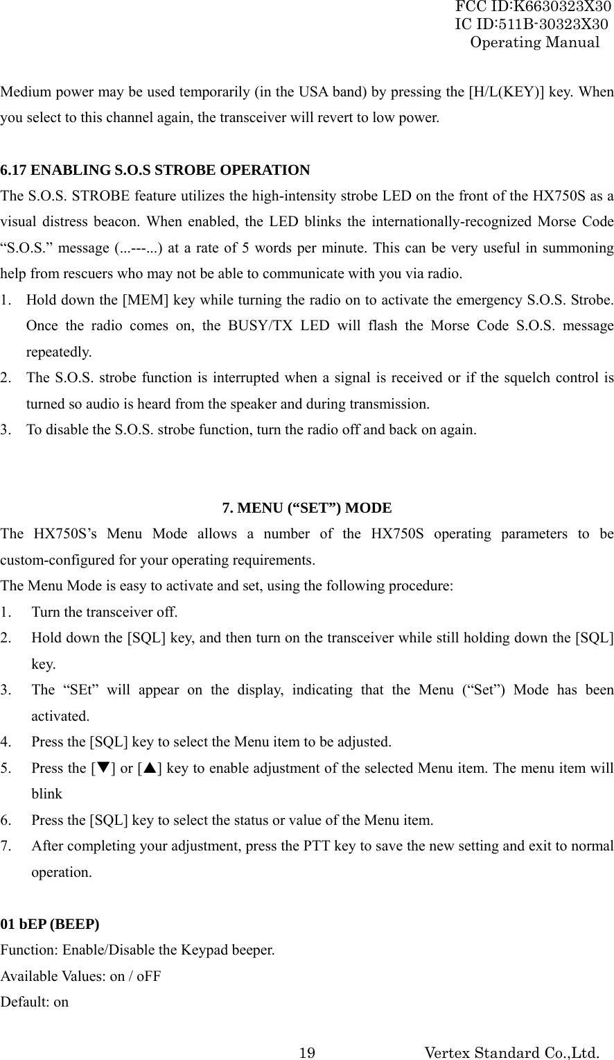 FCC ID:K6630323X30 IC ID:511B-30323X30 Operating Manual Vertex Standard Co.,Ltd.  19Medium power may be used temporarily (in the USA band) by pressing the [H/L(KEY)] key. When you select to this channel again, the transceiver will revert to low power.  6.17 ENABLING S.O.S STROBE OPERATION The S.O.S. STROBE feature utilizes the high-intensity strobe LED on the front of the HX750S as a visual distress beacon. When enabled, the LED blinks the internationally-recognized Morse Code “S.O.S.” message (...---...) at a rate of 5 words per minute. This can be very useful in summoning help from rescuers who may not be able to communicate with you via radio. 1. Hold down the [MEM] key while turning the radio on to activate the emergency S.O.S. Strobe. Once the radio comes on, the BUSY/TX LED will flash the Morse Code S.O.S. message repeatedly. 2. The S.O.S. strobe function is interrupted when a signal is received or if the squelch control is turned so audio is heard from the speaker and during transmission. 3. To disable the S.O.S. strobe function, turn the radio off and back on again.   7. MENU (“SET”) MODE The HX750S’s Menu Mode allows a number of the HX750S operating parameters to be custom-configured for your operating requirements. The Menu Mode is easy to activate and set, using the following procedure: 1. Turn the transceiver off. 2. Hold down the [SQL] key, and then turn on the transceiver while still holding down the [SQL] key. 3. The “SEt” will appear on the display, indicating that the Menu (“Set”) Mode has been activated. 4. Press the [SQL] key to select the Menu item to be adjusted. 5. Press the [T] or [S] key to enable adjustment of the selected Menu item. The menu item will blink 6. Press the [SQL] key to select the status or value of the Menu item. 7. After completing your adjustment, press the PTT key to save the new setting and exit to normal operation.  01 bEP (BEEP) Function: Enable/Disable the Keypad beeper. Available Values: on / oFF Default: on 