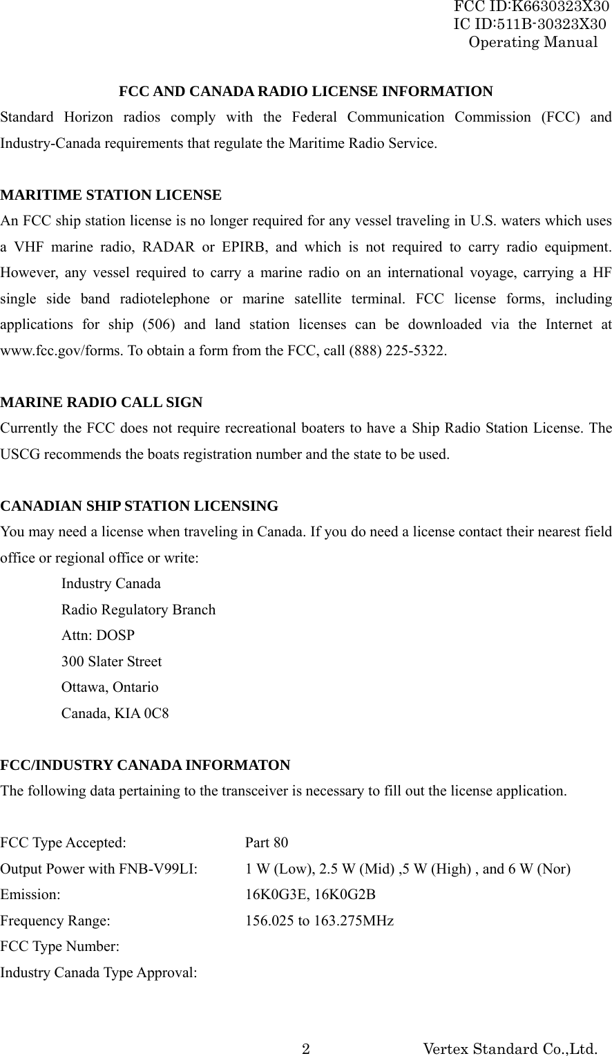 FCC ID:K6630323X30 IC ID:511B-30323X30 Operating Manual Vertex Standard Co.,Ltd.  2FCC AND CANADA RADIO LICENSE INFORMATION Standard Horizon radios comply with the Federal Communication Commission (FCC) and Industry-Canada requirements that regulate the Maritime Radio Service.  MARITIME STATION LICENSE An FCC ship station license is no longer required for any vessel traveling in U.S. waters which uses a VHF marine radio, RADAR or EPIRB, and which is not required to carry radio equipment. However, any vessel required to carry a marine radio on an international voyage, carrying a HF single side band radiotelephone or marine satellite terminal. FCC license forms, including applications for ship (506) and land station licenses can be downloaded via the Internet at www.fcc.gov/forms. To obtain a form from the FCC, call (888) 225-5322.  MARINE RADIO CALL SIGN Currently the FCC does not require recreational boaters to have a Ship Radio Station License. The USCG recommends the boats registration number and the state to be used.  CANADIAN SHIP STATION LICENSING You may need a license when traveling in Canada. If you do need a license contact their nearest field office or regional office or write: Industry Canada Radio Regulatory Branch Attn: DOSP 300 Slater Street Ottawa, Ontario Canada, KIA 0C8  FCC/INDUSTRY CANADA INFORMATON The following data pertaining to the transceiver is necessary to fill out the license application.  FCC Type Accepted:    Part 80 Output Power with FNB-V99LI:  1 W (Low), 2.5 W (Mid) ,5 W (High) , and 6 W (Nor) Emission:    16K0G3E, 16K0G2B Frequency Range:      156.025 to 163.275MHz FCC Type Number:      Industry Canada Type Approval:    