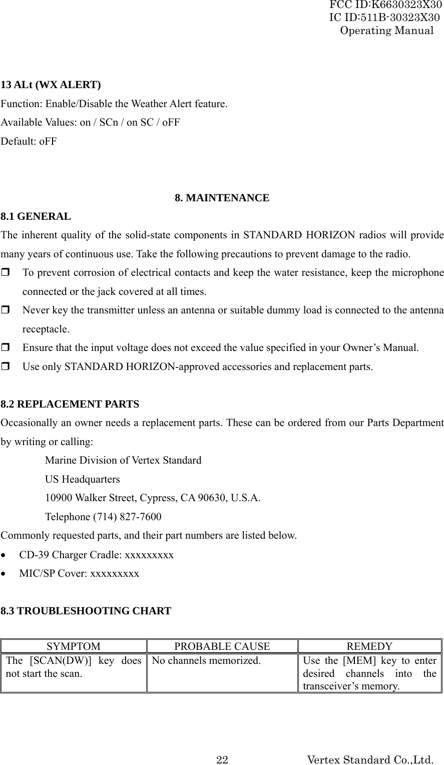 FCC ID:K6630323X30 IC ID:511B-30323X30 Operating Manual Vertex Standard Co.,Ltd.  22 13 ALt (WX ALERT) Function: Enable/Disable the Weather Alert feature. Available Values: on / SCn / on SC / oFF Default: oFF   8. MAINTENANCE 8.1 GENERAL The inherent quality of the solid-state components in STANDARD HORIZON radios will provide many years of continuous use. Take the following precautions to prevent damage to the radio.  To prevent corrosion of electrical contacts and keep the water resistance, keep the microphone connected or the jack covered at all times.  Never key the transmitter unless an antenna or suitable dummy load is connected to the antenna receptacle.  Ensure that the input voltage does not exceed the value specified in your Owner’s Manual.  Use only STANDARD HORIZON-approved accessories and replacement parts.  8.2 REPLACEMENT PARTS Occasionally an owner needs a replacement parts. These can be ordered from our Parts Department by writing or calling:   Marine Division of Vertex Standard  US Headquarters   10900 Walker Street, Cypress, CA 90630, U.S.A.   Telephone (714) 827-7600 Commonly requested parts, and their part numbers are listed below. • CD-39 Charger Cradle: xxxxxxxxx • MIC/SP Cover: xxxxxxxxx  8.3 TROUBLESHOOTING CHART  SYMPTOM PROBABLE CAUSE  REMEDY The [SCAN(DW)] key does not start the scan. No channels memorized.  Use the [MEM] key to enter desired channels into the transceiver’s memory. 