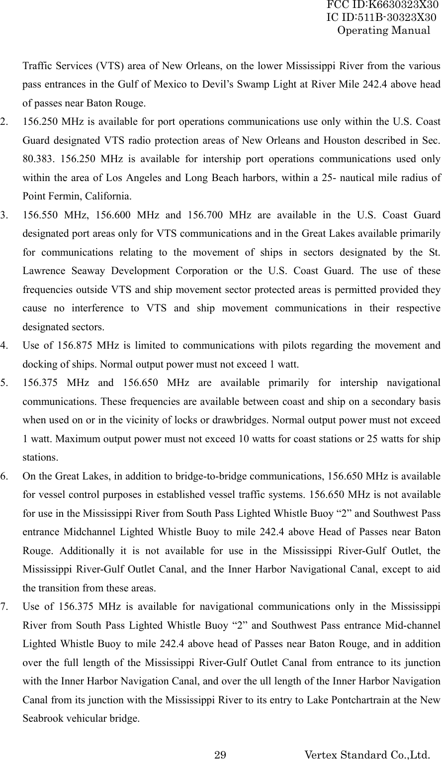 FCC ID:K6630323X30 IC ID:511B-30323X30 Operating Manual Vertex Standard Co.,Ltd.  29Traffic Services (VTS) area of New Orleans, on the lower Mississippi River from the various pass entrances in the Gulf of Mexico to Devil’s Swamp Light at River Mile 242.4 above head of passes near Baton Rouge. 2. 156.250 MHz is available for port operations communications use only within the U.S. Coast Guard designated VTS radio protection areas of New Orleans and Houston described in Sec.   80.383. 156.250 MHz is available for intership port operations communications used only within the area of Los Angeles and Long Beach harbors, within a 25- nautical mile radius of Point Fermin, California. 3. 156.550 MHz, 156.600 MHz and 156.700 MHz are available in the U.S. Coast Guard designated port areas only for VTS communications and in the Great Lakes available primarily for communications relating to the movement of ships in sectors designated by the St. Lawrence Seaway Development Corporation or the U.S. Coast Guard. The use of these frequencies outside VTS and ship movement sector protected areas is permitted provided they cause no interference to VTS and ship movement communications in their respective designated sectors. 4. Use of 156.875 MHz is limited to communications with pilots regarding the movement and docking of ships. Normal output power must not exceed 1 watt. 5. 156.375 MHz and 156.650 MHz are available primarily for intership navigational communications. These frequencies are available between coast and ship on a secondary basis when used on or in the vicinity of locks or drawbridges. Normal output power must not exceed 1 watt. Maximum output power must not exceed 10 watts for coast stations or 25 watts for ship stations. 6. On the Great Lakes, in addition to bridge-to-bridge communications, 156.650 MHz is available for vessel control purposes in established vessel traffic systems. 156.650 MHz is not available for use in the Mississippi River from South Pass Lighted Whistle Buoy “2” and Southwest Pass entrance Midchannel Lighted Whistle Buoy to mile 242.4 above Head of Passes near Baton Rouge. Additionally it is not available for use in the Mississippi River-Gulf Outlet, the Mississippi River-Gulf Outlet Canal, and the Inner Harbor Navigational Canal, except to aid the transition from these areas. 7. Use of 156.375 MHz is available for navigational communications only in the Mississippi River from South Pass Lighted Whistle Buoy “2” and Southwest Pass entrance Mid-channel Lighted Whistle Buoy to mile 242.4 above head of Passes near Baton Rouge, and in addition over the full length of the Mississippi River-Gulf Outlet Canal from entrance to its junction with the Inner Harbor Navigation Canal, and over the ull length of the Inner Harbor Navigation Canal from its junction with the Mississippi River to its entry to Lake Pontchartrain at the New Seabrook vehicular bridge. 