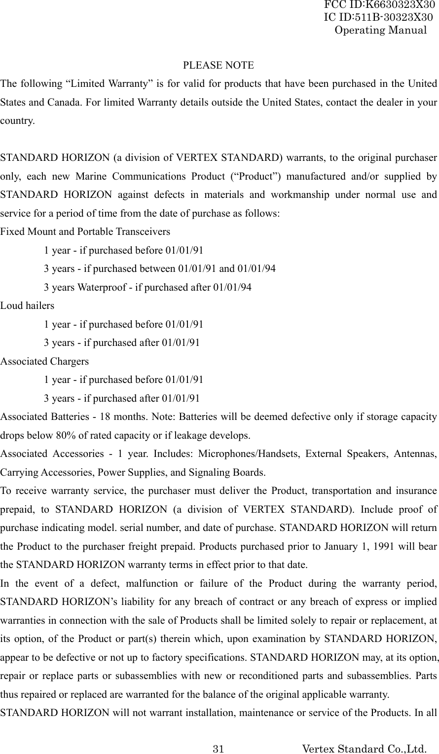 FCC ID:K6630323X30 IC ID:511B-30323X30 Operating Manual Vertex Standard Co.,Ltd.  31PLEASE NOTE The following “Limited Warranty” is for valid for products that have been purchased in the United States and Canada. For limited Warranty details outside the United States, contact the dealer in your country.  STANDARD HORIZON (a division of VERTEX STANDARD) warrants, to the original purchaser only, each new Marine Communications Product (“Product”) manufactured and/or supplied by STANDARD HORIZON against defects in materials and workmanship under normal use and service for a period of time from the date of purchase as follows: Fixed Mount and Portable Transceivers   1 year - if purchased before 01/01/91   3 years - if purchased between 01/01/91 and 01/01/94   3 years Waterproof - if purchased after 01/01/94 Loud hailers   1 year - if purchased before 01/01/91   3 years - if purchased after 01/01/91 Associated Chargers   1 year - if purchased before 01/01/91   3 years - if purchased after 01/01/91 Associated Batteries - 18 months. Note: Batteries will be deemed defective only if storage capacity drops below 80% of rated capacity or if leakage develops. Associated Accessories - 1 year. Includes: Microphones/Handsets, External Speakers, Antennas, Carrying Accessories, Power Supplies, and Signaling Boards. To receive warranty service, the purchaser must deliver the Product, transportation and insurance prepaid, to STANDARD HORIZON (a division of VERTEX STANDARD). Include proof of purchase indicating model. serial number, and date of purchase. STANDARD HORIZON will return the Product to the purchaser freight prepaid. Products purchased prior to January 1, 1991 will bear the STANDARD HORIZON warranty terms in effect prior to that date. In the event of a defect, malfunction or failure of the Product during the warranty period, STANDARD HORIZON’s liability for any breach of contract or any breach of express or implied warranties in connection with the sale of Products shall be limited solely to repair or replacement, at its option, of the Product or part(s) therein which, upon examination by STANDARD HORIZON, appear to be defective or not up to factory specifications. STANDARD HORIZON may, at its option, repair or replace parts or subassemblies with new or reconditioned parts and subassemblies. Parts thus repaired or replaced are warranted for the balance of the original applicable warranty. STANDARD HORIZON will not warrant installation, maintenance or service of the Products. In all 
