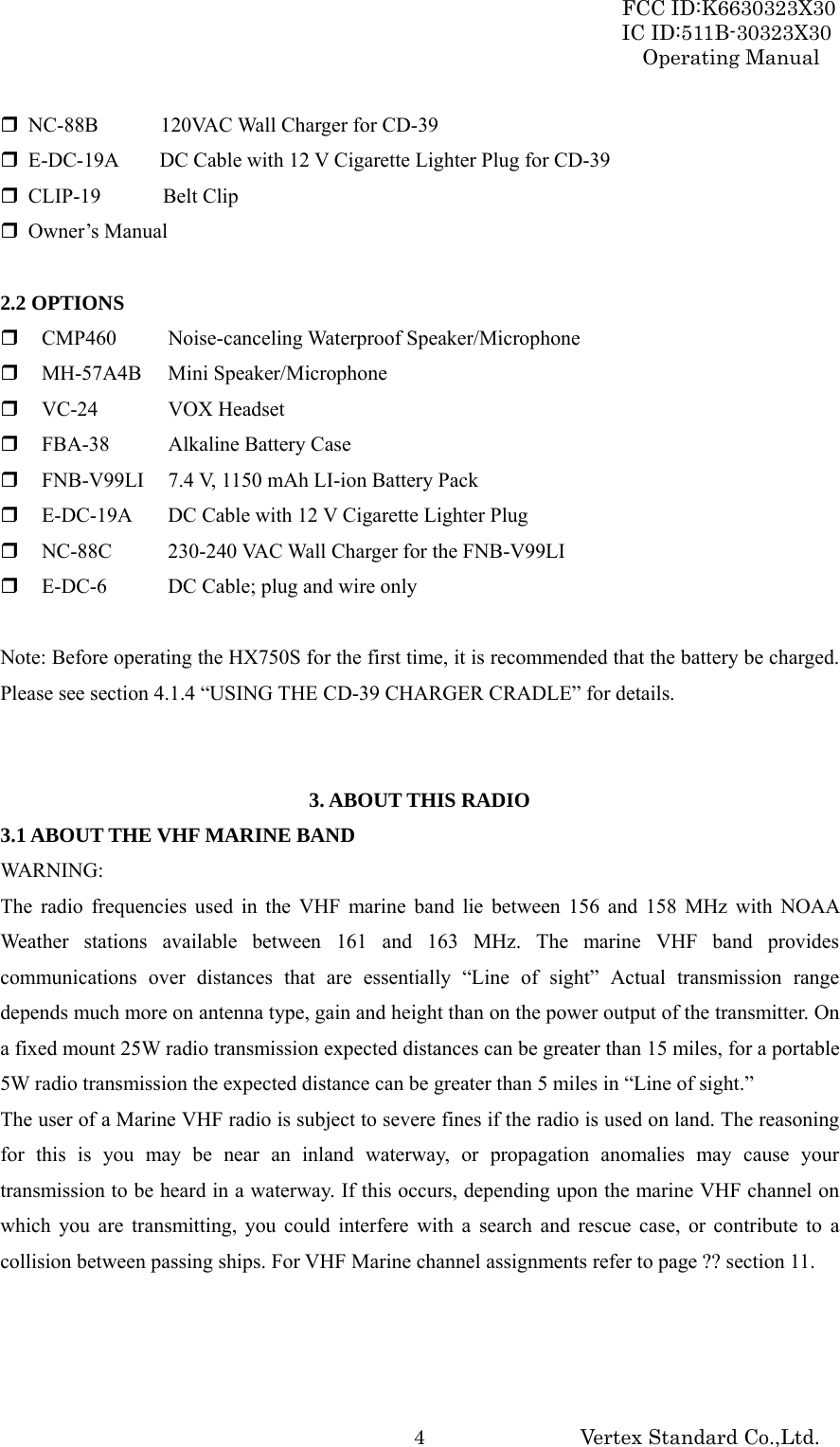 FCC ID:K6630323X30 IC ID:511B-30323X30 Operating Manual Vertex Standard Co.,Ltd.  4 NC-88B      120VAC Wall Charger for CD-39  E-DC-19A        DC Cable with 12 V Cigarette Lighter Plug for CD-39  CLIP-19     Belt Clip  Owner’s Manual  2.2 OPTIONS  CMP460 Noise-canceling Waterproof Speaker/Microphone  MH-57A4B Mini Speaker/Microphone  VC-24 VOX Headset  FBA-38  Alkaline Battery Case  FNB-V99LI  7.4 V, 1150 mAh LI-ion Battery Pack  E-DC-19A  DC Cable with 12 V Cigarette Lighter Plug  NC-88C  230-240 VAC Wall Charger for the FNB-V99LI  E-DC-6  DC Cable; plug and wire only  Note: Before operating the HX750S for the first time, it is recommended that the battery be charged. Please see section 4.1.4 “USING THE CD-39 CHARGER CRADLE” for details.   3. ABOUT THIS RADIO 3.1 ABOUT THE VHF MARINE BAND WARNING: The radio frequencies used in the VHF marine band lie between 156 and 158 MHz with NOAA Weather stations available between 161 and 163 MHz. The marine VHF band provides communications over distances that are essentially “Line of sight” Actual transmission range depends much more on antenna type, gain and height than on the power output of the transmitter. On a fixed mount 25W radio transmission expected distances can be greater than 15 miles, for a portable 5W radio transmission the expected distance can be greater than 5 miles in “Line of sight.” The user of a Marine VHF radio is subject to severe fines if the radio is used on land. The reasoning for this is you may be near an inland waterway, or propagation anomalies may cause your transmission to be heard in a waterway. If this occurs, depending upon the marine VHF channel on which you are transmitting, you could interfere with a search and rescue case, or contribute to a collision between passing ships. For VHF Marine channel assignments refer to page ?? section 11.    