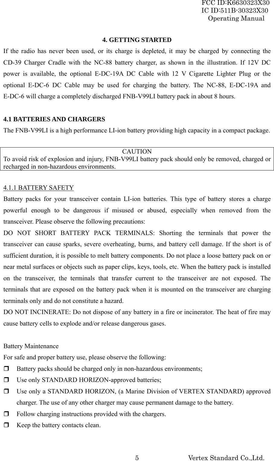 FCC ID:K6630323X30 IC ID:511B-30323X30 Operating Manual Vertex Standard Co.,Ltd.  54. GETTING STARTED If the radio has never been used, or its charge is depleted, it may be charged by connecting the CD-39 Charger Cradle with the NC-88 battery charger, as shown in the illustration. If 12V DC power is available, the optional E-DC-19A DC Cable with 12 V Cigarette Lighter Plug or the optional E-DC-6 DC Cable may be used for charging the battery. The NC-88, E-DC-19A and E-DC-6 will charge a completely discharged FNB-V99LI battery pack in about 8 hours.  4.1 BATTERIES AND CHARGERS The FNB-V99LI is a high performance LI-ion battery providing high capacity in a compact package.  CAUTION To avoid risk of explosion and injury, FNB-V99LI battery pack should only be removed, charged or recharged in non-hazardous environments.  4.1.1 BATTERY SAFETY Battery packs for your transceiver contain LI-ion batteries. This type of battery stores a charge powerful enough to be dangerous if misused or abused, especially when removed from the transceiver. Please observe the following precautions: DO NOT SHORT BATTERY PACK TERMINALS: Shorting the terminals that power the transceiver can cause sparks, severe overheating, burns, and battery cell damage. If the short is of sufficient duration, it is possible to melt battery components. Do not place a loose battery pack on or near metal surfaces or objects such as paper clips, keys, tools, etc. When the battery pack is installed on the transceiver, the terminals that transfer current to the transceiver are not exposed. The terminals that are exposed on the battery pack when it is mounted on the transceiver are charging terminals only and do not constitute a hazard. DO NOT INCINERATE: Do not dispose of any battery in a fire or incinerator. The heat of fire may cause battery cells to explode and/or release dangerous gases.  Battery Maintenance For safe and proper battery use, please observe the following:  Battery packs should be charged only in non-hazardous environments;  Use only STANDARD HORIZON-approved batteries;  Use only a STANDARD HORIZON, (a Marine Division of VERTEX STANDARD) approved charger. The use of any other charger may cause permanent damage to the battery.  Follow charging instructions provided with the chargers.  Keep the battery contacts clean.  